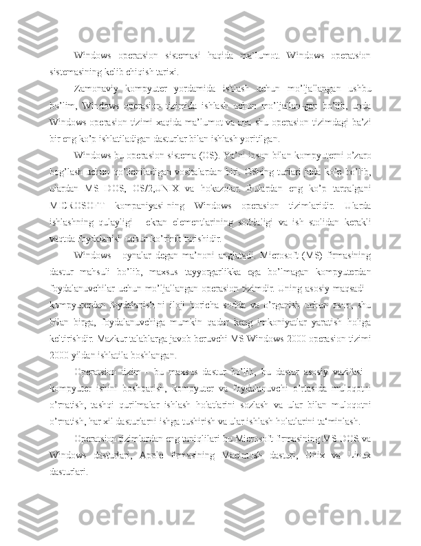 Windows   operatsion   sistemasi   haqida   ma`lumot.   Windows   operatsion
sistemasining kelib chiqish tarixi.
Zamonaviy   kompyuter   yordamida   ishlash   uchun   mo’ljallangan   ushbu
bo’lim,   Windows   operasion   tizimida   ishlash   uchun   mo’ljallan-gan   bo’lib,   unda
Windows operasion tizimi xaqida ma’lumot  va ana shu operasion tizimdagi  ba’zi
bir eng ko’p ishlatiladigan dasturlar bilan ishlash yoritilgan.
Windows bu operasion sistema (OS). Ya’ni inson bilan kompyuterni o’zaro
bog’lash   uchun   qo’llaniladigan  vositalardan   biri.  OSning  turlari   juda   ko’p   bo’lib,
ulardan   MS   DOS,   OS/2,UNIX   va   hokazolar.   Bulardan   eng   ko’p   tarqalgani
MICROSOFT   kompaniyasi-ning   Windows   operasion   tizimlaridir.   Ularda
ishlashning   qulayligi   -   ekran   elementlarining   soddaligi   va   ish   stolidan   kerakli
vaqtda foydalanish uchun ko’rinib turishidir.
Windows   -   oynalar   degan   ma’noni   anglatadi.   Microsoft   (MS)   firmasining
dastur   mahsuli   bo’lib,   maxsus   tayyorgarlikka   ega   bo’lmagan   kompyuterdan
foydalanuvchilar uchun mo’ljallangan operasion tizimdir. Uning asosiy maqsadi  -
kompyuterdan   foydalanish-ni   iloji   boricha   sodda   va   o’rganish   uchun   oson,   shu
bilan   birga,   foydalanuvchiga   mumkin   qadar   keng   imkoniyatlar   yaratish   holiga
keltirishdir. Mazkur talablarga javob beruvchi MS Windows 2000 operasion tizimi
2000 yildan ishlatila boshlangan.
Operatsion   tizim   -   bu   maxsus   dastur   bo’lib,   bu   dastur   asosiy   vazifasi   -
kompyuter   ishini   boshqarish,   kompyuter   va   foydalanuvchi   o’rtasida   muloqotni
o’rnatish,   tashqi   qurilmalar   ishlash   holatlarini   sozlash   va   ular   bilan   muloqotni
o’rnatish, har xil dasturlarni ishga tushirish va ular ishlash holatlarini ta‘minlash.
Operatsion tizimlardan eng taniqlilari bu Microsoft firmasining MS-DOS va
Windows   dasturlari,   Apple   firmasining   Macintosh   dasturi,   Unix   va   Linux
dasturlari. 