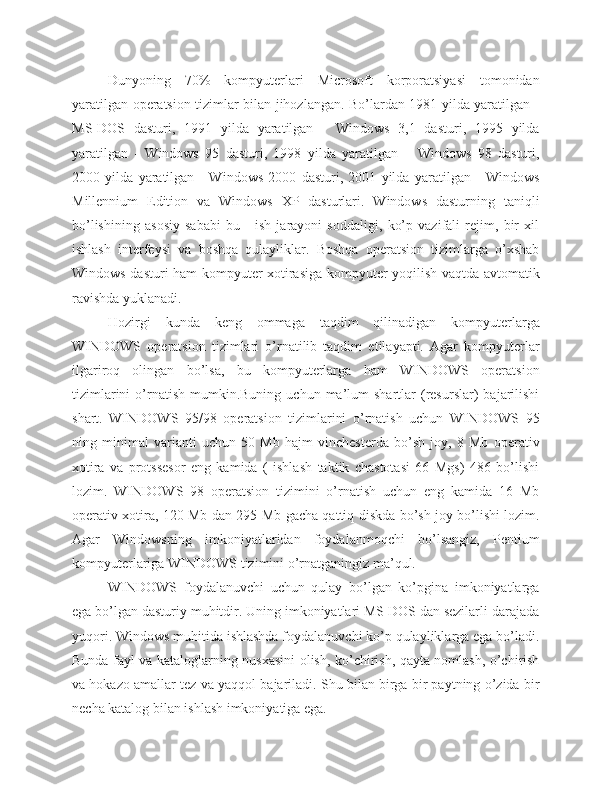 Dunyoning   70%   kompyuterlari   Microsoft   korporatsiyasi   tomonidan
yaratilgan operatsion tizimlar bilan jihozlangan. Bo’lardan 1981 yilda yaratilgan -
MS-DOS   dasturi,   1991   yilda   yaratilgan   -   Windows   3,1   dasturi,   1995   yilda
yaratilgan   -   Windows   95   dasturi,   1998   yilda   yaratilgan   –   Windows   98   dasturi,
2000   yilda   yaratilgan   -   Windows   2000   dasturi,   2001   yilda   yaratilgan   -   Windows
Millennium   Edition   va   Windows   XP   dasturlari.   Windows   dasturning   taniqli
bo’lishining   asosiy   sababi   bu   -   ish   jarayoni   soddaligi,   ko’p   vazifali   rejim,   bir   xil
ishlash   interfeysi   va   boshqa   qulayliklar.   Boshqa   operatsion   tizimlarga   o’xshab
Windows dasturi ham kompyuter xotirasiga kompyuter yoqilish vaqtda avtomatik
ravishda yuklanadi.
Hozirgi   kunda   keng   ommaga   taqdim   qilinadigan   kompyuterlarga
WINDOWS   operatsion   tizimlari   o’rnatilib   taqdim   etilayapti.   Agar   kompyuterlar
ilgariroq   olingan   bo’lsa,   bu   kompyuterlarga   ham   WINDOWS   operatsion
tizimlarini  o’rnatish   mumkin.Buning  uchun  ma’lum   shartlar  (resurslar)   bajarilishi
shart.   WINDOWS   95/98   operatsion   tizimlarini   o’rnatish   uchun   WINDOWS   95
ning   minimal   varianti   uchun   50   Mb   hajm   vinchesterda   bo’sh   joy,   8   Mb   operativ
xotira   va   protssesor   eng   kamida   (   ishlash   taktik   chastotasi   66   Mgs)   486   bo’lishi
lozim.   WINDOWS   98   operatsion   tizimini   o’rnatish   uchun   eng   kamida   16   Mb
operativ xotira, 120 Mb dan 295 Mb gacha qattiq diskda bo’sh joy bo’lishi lozim.
Agar   Windowsning   imkoniyatlaridan   foydalanmoqchi   bo’lsangiz,   Pentium
kompyuterlariga WINDOWS tizimini o’rnatganingiz ma’qul.
WINDOWS   foydalanuvchi   uchun   qulay   bo’lgan   ko’pgina   imkoniyatlarga
ega bo’lgan dasturiy muhitdir. Uning imkoniyatlari MS DOS dan sezilarli darajada
yuqori. Windows muhitida ishlashda foydalanuvchi ko’p qulayliklarga ega bo’ladi.
Bunda fayl va kataloglarning nusxasini olish, ko’chirish, qayta nomlash, o’chirish
va hokazo amallar tez va yaqqol bajariladi. Shu bilan birga bir paytning o’zida bir
necha katalog bilan ishlash imkoniyatiga ega. 