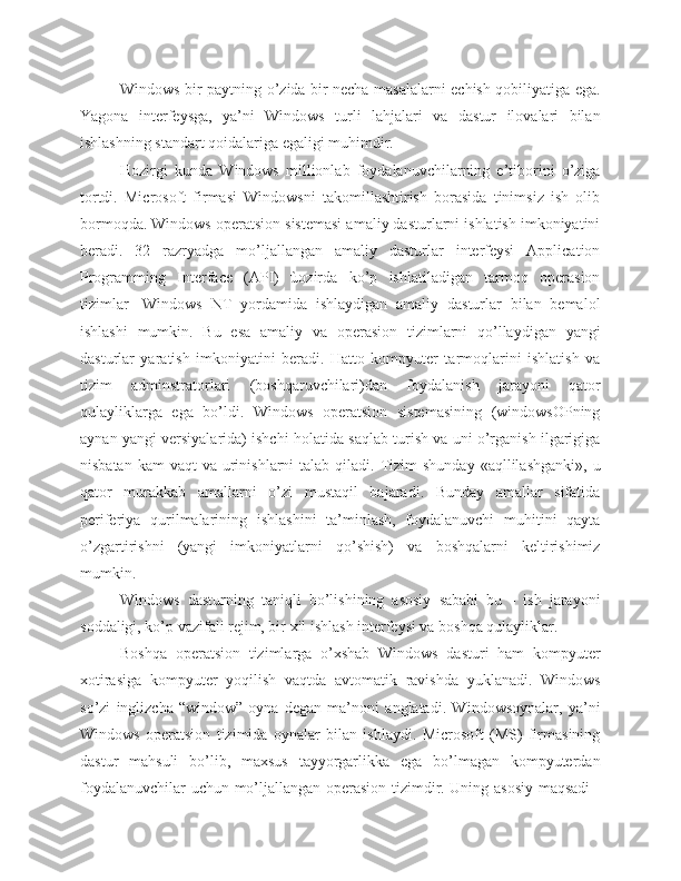 Windows bir paytning o’zida bir necha masalalarni echish qobiliyatiga ega.
Yagona   interfeysga,   ya’ni   Windows   turli   lahjalari   va   dastur   ilovalari   bilan
ishlashning standart qoidalariga egaligi muhimdir.
Hozirgi   kunda   Windows   millionlab   foydalanuvchilarning   e’tiborini   o’ziga
tortdi.   Microsoft   firmasi   Windowsni   takomillashtirish   borasida   tinimsiz   ish   olib
bormoqda. Windows operatsion sistemasi amaliy dasturlarni ishlatish imkoniyatini
beradi.   32   razryadga   mo’ljallangan   amaliy   dasturlar   interfeysi   Application
Programming   Interface   (API)   ùozirda   ko’p   ishlatiladigan   tarmoq   operasion
tizimlar-   Windows   NT   yordamida   ishlaydigan   amaliy   dasturlar   bilan   bemalol
ishlashi   mumkin.   Bu   esa   amaliy   va   operasion   tizimlarni   qo’llaydigan   yangi
dasturlar   yaratish   imkoniyatini   beradi.   Hatto   kompyuter   tarmoqlarini   ishlatish   va
tizim   adminstratorlari   (boshqaruvchilari)dan   foydalanish   jarayoni   qator
qulayliklarga   ega   bo’ldi.   Windows   operatsion   sistemasining   (windowsOPning
aynan yangi versiyalarida) ishchi holatida saqlab turish va uni o’rganish ilgarigiga
nisbatan  kam   vaqt  va  urinishlarni   talab qiladi.  Tizim   shunday  «aqllilashganki»,  u
qator   murakkab   amallarni   o’zi   mustaqil   bajaradi.   Bunday   amallar   sifatida
periferiya   qurilmalarining   ishlashini   ta’minlash,   foydalanuvchi   muhitini   qayta
o’zgartirishni   (yangi   imkoniyatlarni   qo’shish)   va   boshqalarni   keltirishimiz
mumkin.
Windows   dasturning   taniqli   bo’lishining   asosiy   sababi   bu   -   ish   jarayoni
soddaligi, ko’p vazifali rejim, bir xil ishlash interfeysi va boshqa qulayliklar.
Boshqa   operatsion   tizimlarga   o’xshab   Windows   dasturi   ham   kompyuter
xotirasiga   kompyuter   yoqilish   vaqtda   avtomatik   ravishda   yuklanadi.   Windows
so’zi   inglizcha   “window”-oyna   degan   ma’noni   anglatadi.   Windowsoynalar,   ya’ni
Windows   operatsion   tizimida   oynalar   bilan   ishlaydi.   Microsoft   (MS)   firmasining
dastur   mahsuli   bo’lib,   maxsus   tayyorgarlikka   ega   bo’lmagan   kompyuterdan
foydalanuvchilar uchun mo’ljallangan operasion tizimdir. Uning asosiy maqsadi  - 