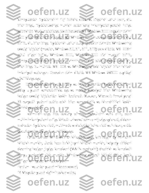 kompyuterdan   foydalanish-ni   iloji   boricha   sodda   va   o’rganish   uchun   oson,   shu
bilan   birga,   foydalanuvchiga   mumkin   qadar   keng   imkoniyatlar   yaratish   holiga
keltirishdir. Mazkur talablarga javob beruvchi MS Windows 2000 operasion tizimi
2000 yildan ishlatila boshlangan. MS Windows 2000 murakkab dasturlar majmui
bo’lib, shu bilan birga foydalanish uchun qulay operasion tizimdir. Windowsning
avvalgi lahjalari (masalan, Windows 3.0, 3.1, 3.11, 3.12) asos sifatida MS DOSni
qabul   qilgan   bo’lsa,   Windows   2000,   Windows   2000   o’zi   mustaqil   bo’lib,
kompyuterda  boshqa  bir  operasion  tizimning bo’lishini   talab qilmaydi.  Lekin  shu
bilan   birga   bu   muhitda   MS   DOS   va   Windowsning   eski   lahjalari   bilan   ishlash
imkoniyati   saqlangan.   Operasion   tizim   sifatida   MS   Windows   98/2000   quyidagi
afzalliklarga ega:
O’zlashtirishda   nihoyatda   oddiy   va   imkoniyatlaridan   foydalanish   ko’lami
qulay   u   yuqori   samaradorlikka   ega   va   mazkur   xususiyati   bilan   Windowsning
istalgan   avvalgi   lahjalaridan   keskin   farqlanadi.   Xususan,   Microsoft   firmasi   yangi
32   razryadli   yadroni   tadbiq   etish   bilan   samaradorlik   va   ishonchlilikni   keskin
oshirishga erishdi;
Iste’molchi   atiga   bitta   dasturiy   ta’minot   mahsulotini   xarid   qilib,   qator
muhim imkoniyatlarni qo’lga kiritadi: universal tarmoq mijoziga aylanadi, elektron
pochtadan foydalana oladi, multimedia vositalaridan bahra oladi va hokazo; sodda
dasturlar majmui yuqori unumlilikka ega.
Bundan tashqari Windows bilan ishlaganda uzun, ko’p belgili fayl nomlarini
ishlatish   mumkin,   ularda   hatto   bo’sh   joyni   ishlatish   mumkin,   ixtiyoriy   ob’ektni
ekranning   istalgan   joyiga   kontekstni   (MATN   parchasini)   chaqirish   va   kontekstli
menyu   yordamini   olish   mumkin.   Windowsning   samarali   ishlashi   uchun   kerak
bo’lgan kompyuter konfigurasiyasi:
Pentium-I va undan yuqori mikroprosessori;
16 Mbaytdan yuqori sig’imli tezkor xotira; 