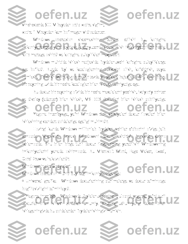 vinchesterda 500 M baytdan ortiq xotira sig’im;
xotira 1 Mbaytdan kam bo’lmagan vidioadapter.
Windows   operatsion   sistemasining   taqdim   etilishi   bu   ko`pgina
imkoniyatlarning   ya’ni   ayniqsa   kompyuterni   ishlata   olish   imkoniyatini   bir   necha
ko`p martaga oshirdi va ko`pgina qulayliklari mavjuddir.
Windows   muhitida   ishlash   natijasida   foydalanuvchi   ko’pgina   qulayliklarga
ega   bo’ladi.   Bunda   fayl   va   kataloglarning   nusxasini   olish,   ko’chirish,   qayta
nomlash,   o’chirish   va   hakozo  amallar   tezda   va  yakkol   bajariladi.  Shu   bilan   birga
bir paytning uzida bir necha kataloglar bilan ishlash ikoniyatiga ega.
Bu dastur bir paytning o’zida bir necha masalalarni yechish, ixtiyoriy printer
va   displey   (adapter)   bilan   ishlash,   MS   DOS   dasturlari   bilan   ishlash   qobiliyatiga
ega.
Yagona   interfeysga,   ya’ni   Windows   turli   versiyalari   dastur   ilovalari   bilan
ishlashning standart qoidalariga egaligi muhimdir.
Hozirgi   kunda   Windows   millionlab   foydalanuvchilar   e’tiborini   o’ziga   jalb
etmoqda.   Microsoft   firmasi   Windowsni   takomillashtirish   borasida   doimo
ishlamoqda.   Shu   bilan   birga   turli   dastur   ilovalarining   yaratilishi   Windowsning
imkoniyatlarini   yanada   oshirmoqda.   Bu   Microsoft   Word,   Page   Maker,   Excel,
CorelDraw va hakozolardir.
Windowsning imkoniyatlari.
Windows operatsion muhiti quyidagi imkoniyatlarga ega:
   Universal   grafika   -   Windows   dasturlarining   qurilmalarga   va   dastur   ta’minotga
bog’liqsizligini ta’minlaydi. 
   Yagona   interfeys   -   Windowsda   foylalanuvchining   muloqoti   yagona,   ya’ni   turli
dasturlar   bilan   ishlash   qoidalari   umumiy.   Shuning   uchun   yangi   dastur   bilan
ishlaganingizda bu qoidalardan foydalanishingiz mumkin. 