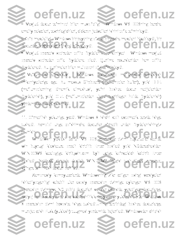    Mavjud   dastur   ta’minoti   bilan   muvofiqligi   -   Windows   MS   DOSning   barcha
amaliy paketlari, taxrirlagichlari, elektron jadvallari ishini to’la ta’minlaydi.
  Ko’p masalaligi - Windows bir paytning o’zida bir necha masalani hisoblaydi, bir
dasturdan boshqasiga o’tishni ta’minlaydi.
   Mavjud   operativ   xotiradan   to’liq   foydalanish   imkoniyati   -   Windows   mavjud
operativ   xotiradan   to’la   foydalana   oladi.   Qurilma   resurslaridan   ham   to’liq
foydalanadi. Bu qurilmalar bilan muloqotni o’zi ta’minlaydi.
   Ma’lumotlar   almashuvi   -   Windows   dasturlararo   ma’lumotlar   almashish
imkoniyatlariga   ega.   Bu   maxsus   Clipboard   (ma’lumotlar   buferi),   yoki   DDE
(ma’lumotlarning   dinamik   almashuvi,   ya’ni   boshqa   dastur   natijalaridan
foydalanish),   yoki   OLE   (ma’lumotlardan   ularni   taxrirlagan   holda   foydalanish)
yordamida amalga oshiriladi.
 
11.   O’rnatilish   yakuniga   yetdi.   Windows   8   ishchi   stoli   avtomatik   tarzda   ishga
tushadi.   Bemolol   unga   qo’shimcha   dasturlar   o’rnatib   undan   foydalanishingiz
mumkin.
Windowsni   yuklash   uchun   MS   DOS   operatsion   tizimi   buyuruqlar   satrida
win   buyrugi   klaviatura   orqali   kiritilib   Enter   bosiladi   yoki   NCdarachasidan
WINDOWS   katalogiga   kirib,win.com   fayli   ustiga   ko’rsatkich   keltirib   Enter
bosiladi.   Natijada   ekranda   dastlab   WINDOWS   belgisi   tushurilgan   zarvaraq,
so’ngra taminlash dasturi ochiladi.
Zamonaviy   kompyuterlarda   Windowsning   zikr   etilgan   oxirgi   versiyalari
ishlatilyotganligi   sababli   ular   asosiy   operatsion   tizimiga   aylangan   MS   DOS
operatsion   tizimi   va   NC   qobiq   dasturlari   va   ular   asnosida   yaratilgan   dasturlarga
extiyoj bir oz susaydi. Shu bois ko’pchilik kompyuterlar yuklanishi bilan Windows
8   operatsion   tizmi   bevosita   ishga   tushadi.Uning   tartibidagi   boshqa   dasturlarga
murojat etish Pusk (yuklash) tuugmasi yordamida bajariladi. Windowsdan chiqish 