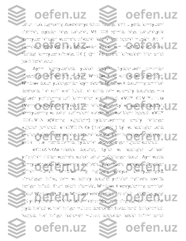 uchun   Pusk   tugmasinig   Zaversheniye   raboto   bandiga   kirib   u   yerda   kompyuterni
o’chirish,   qaytadan   ishga   tushurish,   MS   DOS   rejimida   ishga   tushurish,yoki
kompyuter   ishlashni   vaqtincha   to’xtatish   kabi   ishlarni   bajarish   mumkin.   Alt-F4
tugmalarni   birgalikda   bosib   Windowsdan   chiqish   xam   mumkin,bunda   chiqish
haqidagi   kompyuter   so’roviga   OK   (Ha)ni   "sichqoncha"   ko’rsatkichi   bilan   tanlab
javob berish zarur.
Ayrim   kompyuterlarda   yuklash   jarayoni   foydalanuvchi   tomonidan
o’zgartirlgan   bo’lishi   ham   mumkin.   Windows   8   ish   stoli   va   uning   yorliqlari.
Windows  dasturi   yuklanganidan   keyin  ekranda  Windows   8  dasturining  taminlash
darchasida   "Ish   stoli"   xosil   buladi.   Ish   stolida   tizim   va   amaliy   dasturlarga   mos
keluvchi   yorliqlarning   turli   ko`rinishlari   xosil   bo`ladi.   «MOY   KOMPYUТER»
(Mening   kompyuterim)-   disklar   bilan   ishlash,yangi   fayl   va   kataloglar   yaratish,
kompyuterning   va   tashqi   qurilmalarni   sozlash   kabi   vazifalarni   bajaradi.   «MOY
DOKUMENТI»(Mening   xujjatlarim)-Foydalanuvchining   amaliy   ishlangan
xujjatlari   jamlanadi.   «PROVODNIK»   (Boshlovchi   )-fayl   va   kataloglar   ustida
amallar, fayllarni izlash va ishga tushurish kabi vazifalarni bajrishga mo’ljallangan.
«PORТFEL»- Internet tizimida foydalanish uchun tanlangan hujjatlar saqlanadi. 
«KORZINKA»-nokerak   dasturlar,   fayllar   va   kataloglar   uzil-kesil
yo’qotilishi   oldidan   vaqtincha   saqlash   uchun   mo’ljallangan   dastur   .   Ayni   vaqtda
kompyuteringzda   Windowsning   ingilizcha   yoki   ruscha   versiyasi   o’rnatilgan
bo’lishi   mumkin.   Windows   ning   ingilizcha   versiyasi   kompyuteringizda
o’rnatilgagn   bo’lsa,   tizim   va   tatbiqiy   dasturlar   yorliqlari   ingilizcha   tavsifda
berilgan   bo’ladi.   Shuni   eslatib   o’tamizki,   Windows   8   versiyalarining   taminlash
dasturi Windows 98, XP va Windows7 versiyalaridan farq qiladi . Ish stoliga yangi
jild   yoki   yoriqlarni   qo’shish   uchun   "sichqoncha"   ning   o’ng   tugmasi   biror   bo’sh
joyda bosiladi va hosil bo`lgan muloqot darchasidan Sozdat bandi faollashtiriladi.
Natijada   hosil   bo’lgan   ikkilamchi   muloqot   darajasidan   kerakli   bo’limi   tanlab 