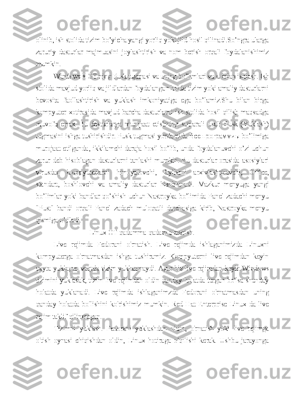 olinib, ish stolida tizim bo’yicha yangi yorliq yoki jild hosil qilinadi.So’ngra ularga
zaruriy   dasturlar   majmuasini   joylashtirish   va   nom   berish   orqali   foydalanishimiz
mumkin. 
Windows 8 OT ning Pusk tugmasi va uning bo’limlari va u bilan ishlash. Ish
stolida mavjud yorliq va jildlardan foydalangan holda tizim yoki amaliy dasturlarni
bevosita   faollashtirish   va   yuklash   imkoniyatiga   ega   bo’lamiz.Shu   bilan   birga
kompyuter   xotirasida   mavjud barcha  dasturlarni   ish  stolida  hosil   qilish  maqsadga
muvofq   emas.   Bu   dasturlarga   murojaat   etishning   samarali   usuli   Pusk   (Yuklash)
tugmasini ishga tushirishdir. Pusk tugmasi yordamida Все программиы bo’limiga
murojaat etilganda, ikkilamchi daraja hosil bo’lib, unda foydalanuvchi o’zi uchun
zarur  deb  hisoblagan  dasturlarni   tanlashi  mumkin.  Bu   dasturlar  orasida   asosiylari
virusdan   kompyuterlarni   himoyalovchi,   fayllarni   arxivlashtiruvchi,   Office,
standart,   boshlovchi   va   amaliy   dasturlar   hisoblanadi.   Mazkur   menyuga   yangi
bo’limlar yoki bandlar qo’shish  uchun Nastroyka bo’limida Panel  zadachi  menyu
"Pust"   bandi   orqali   Panel   zadach   muloqatli   darchasiga   kirib,   Nastroyka   menyu
qismiga o’tiladi.
Linux OT qadamma-qadam o'rnatish.
Live   rejimda   Fedorani   o'rnatish.   Live   rejimda   ishlaganimizda   Linuxni
kompyuterga   o'rnatmasdan   ishga   tushiramiz.   Kompyuterni   live   rejimdan   keyin
qayta yuklagan vaqtda tizim yuklanmaydi. Agar biz live rejimdan keyin Windows
tizimini yuklasak, tizim live rejimdan oldin qanday holatda turgan bo'lsa shunday
holatda   yuklanadi.   Live   rejimda   ishlaganimzda   Fedorani   o'rnatmasdan   uning
qanday   holatda   bo'lishini   ko'rishimiz   mumkin.   Red   Hat   Enterprise   Linux   da   live
rejim taklif qilinmagan.
Tizimni   yuklash.   Fedorani   yuklashdan   oldin,   o'rnatish   yoki   live   rejimga
o'tish   oynasi   chiqishdan   oldin,   Linux   hotiraga   o'qilishi   kerak.   Ushbu   jarayonga 