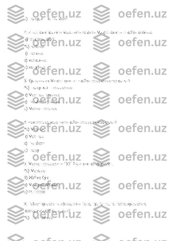 д)  Палау, Яп ва Гильберт
4. Индонезия қадимги маданияти таъсири Микронезиянинг қайси қисмида 
кўпроқ сезилади?
*а)  ғарбида  
в)  шарқида
с)  марказида
д)  жанубида
5 .  Кулолчилик Микронезиянинг қайси оролларида тарқалган?
*а)  Палау ва Яп оролларида  
в)  Маршалл оролида
с)  Гильберт оролида
д)  Мариан оролида
6 . Чаморролар маданияти  қайси оролда ривожланган ?
*а)  Мариан
в)  Маршалл
с)  Гильберт
д)  Палау
7 . Мариан оролларини 1521 йили  ким  кашф қилган.
*а)  Магеллан  
б)  Жеймс Кук
с)  Миклухо-Маклай
д) Ф.Торрес
8. Табиат кучларини ифодаловчи Тане, Ту, Ронго, Тангароа худоларига 
қаерда эътиқод қилишади?
*а) Полинезияда  