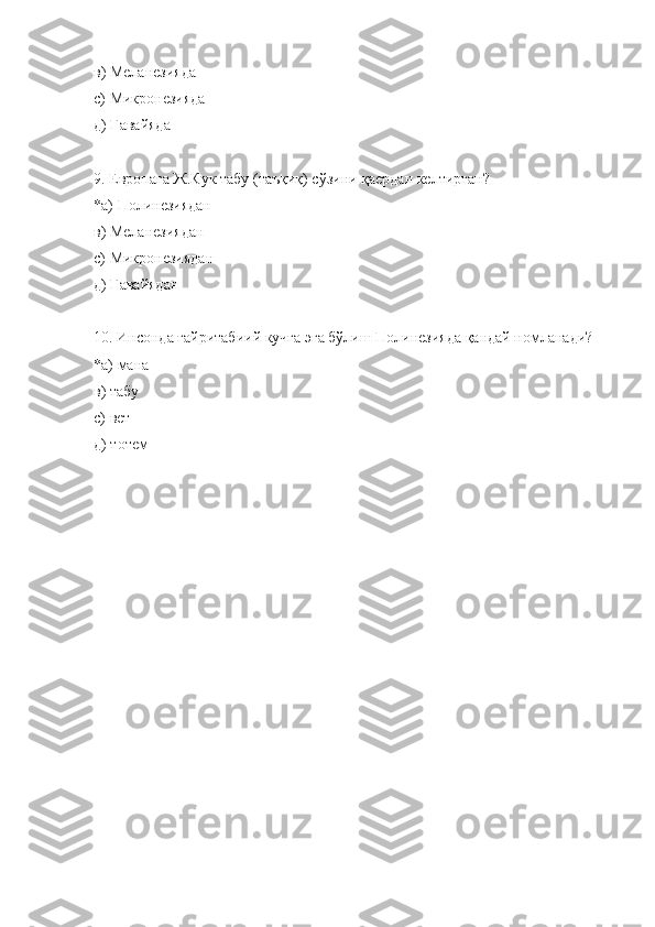 в) Меланезияда
с) Микронезияда
д) Гавайяда
9 .  Е вропага Ж.Кук табу (таъқиқ) сўзини қаердан келтирган?
*а) Полинезиядан 
в) Меланезиядан
с) Микронезиядан
д) Гавайядан
10 . Инсонда ғайритабиий кучга эга бўлиш Полинезияда қандай номланади?
*а) мана
в) табу
с) вет
д) тотем 