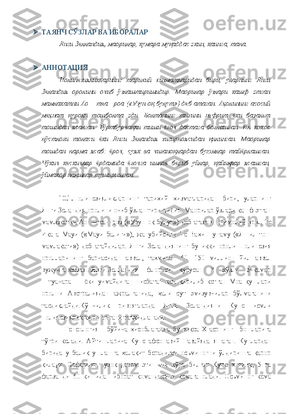  ТАЯНЧ СЎЗЛАР ВА ИБОРАЛАР
Янги Зелландия ,  маорилар, кумара муқаддас экин, каинга,  тапа .
 АННОТАЦИЯ
Полинезияликларнинг   тарихий   хизматларидан   бири,   уларнинг   Янги
Зеландия   оролини   очиб   ўзлаштиришидир.   Маорилар   ўзлари   кашф   этган
мамлакатни Ао —теа—роа («Узун оқ   булут») деб атаган. Аҳолининг асосий
меҳнат   қуроли   тошболта   эди.   Болтанинг   тиғини   нефрит   ёки   базальт
тошидан   ясалган.   Тўртбурчақли   тиши   ёғоч   дастага   боғлашган.   Ип   кокос
пўстлоғи   толаси   ёки   Янги   Зеландия   зигирпоясидан   қилинган.   Маорилар
тошдан   парма   ясаб:   ёроч,   суяк   ва   чиғаноқлардан   буюмлар   тайёрлашган.
Чўкич   кескичлар   ёрдамида   ёғочга   ишлов   бериб   уйлар,   қайиқлар   ясашган,
ўймакор нақшлар туширишган.
10.1. Полинезияликларнинг   тарихий   хизматларидан   бири,   уларнинг
Янги Зеландия оролини очиб ўзлаштиришидир. Маорилар ўзлари кашф этган
мамлакатни Ао —теа—роа («Узун оқ   булут») деб атаган.   Шимолий орол Те
Ика   а   Мауи   («Мауи   балиги»),   жанубийсини   Те   Вахи   Пунаму   («Яшил   тош
мамлакати»)   деб   атайдилар.   Янги   Зеландиянинг   бу   икки   ороли   Полинезия
оролларининг   барчасидан   аввал,   тахминан   60—150   миллион   йил   аввал
вужудга келган. Янги Зелландия    флораси    хусусан    3    кўзли    эчкамар
—туачара         ёки   учмайдиган   нисбатан   кеч   қирилиб   кетган   Моа   қушлари
оролни   Австралиядан   ажралганида,   ҳали   с у т   эмизувчилар   бўлмаганини
тасдиқлайди. Кўпчилик   ривоятларда   Янги   Зеландияни   Купе   исмли
полинезиялик киши очгани таъкидланади.
    Генеология       б ў йича   ҳисоблаганда   бу   воқеа   X   асрнинг—бошларига
тўғри   келади.   Айтишларича   Купе   афсонавий   Гавайяда   яшаган.   Кунлардан
бирида   у   балиқ   ушлашга   халақит   берадиган   осьминогни   ўлдиришга   қарор
қилади.   Сафарнинг   узоқ   давом   этишини   кўра   билган   Купе   хотини,   5   та
фарзанди   60   кишидан   иборат   командасини   кемага   олади.   Осьминог   кема 