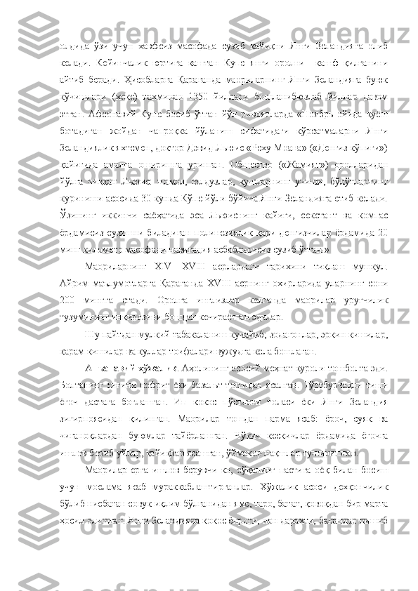 олдида   ўзи   учун   хавфсиз   масофада   сузиб   қайиқни   Янги   Зеландияга   олиб
келади.   Кейинчалик   юртига   каштан   Купе   янги   оролни     кашф   қилганини
айтиб   беради.   Ҳисобларга   Қараганда   маориларнинг   Янги   Зеландияга   буюк
кўчишлари   (хеке)   тахминан   1350   йиллари   бошланибюзлаб   йиллар   давом
этган.   Афсонавий   Купе   босиб   ўтган   йўл   ривоятларда   «Ноябрь   ойида   қуёш
ботадиган   жойдан   чапроқка   йўланиш   сифатидаги   кўрсатмаларни   Янги
Зеландиялик яхтсмен, доктор Дэвид Льюис «Реху Моана» («Денгиз кўпиги»)
қайиғида   амалга   оширишга   уринган.   Общество   («Жамият»)   оролларидан
йўлга   чиққан   Льюис:   шамол,   юлдузлар,   қушларнинг   учиши,   бўлўтларнинг
куриниши асосида 30 кунда Кўпе йўли бўйича Янги Зеландияга етиб келади.
Ўзининг   иккинчи   саёҳатида   эса   Льюиснинг   кайиги,   секстант   ва   компас
ёрдамисиз   сузишни   биладиган   полинезиялик   қари   денгизчилар   ёрдамида   20
минг километр масофани навигация асбобларисиз сузиб ўтган.»
Маориларнинг   XIV — XVIII   аерлардаги   тарихини   тиклаш   мушкул.
Айрим   маълумотларга   Қараганда   XVIII   асрнинг   охирларида   уларнинг   сони
200   мингга   етади.   Оролга   инглизлар   келганда   маорилар   уруғчилик
тузумининг  инқ ирозини бошдан кечираётган эдилар.
Шу пайтдан мулкий табакаланиш кучайиб; зодагонлар, эркин кишилар,
қарам кишилар ва қуллар тоифалари вужудга кела бошлаган.
Анъанавий хўжалик . Аҳолининг асосий меҳнат қуроли тошболта эди.
Болтанин г тиғини   нефрит ёки базальт тошидан ясалган. Тўртбурчақли тиши
ёғоч   дастага   боғлашган.   Ип   кокос   пўстлоғи   толаси   ёки   Янги   Зеландия
зигирпоясидан   қилинган.   Маорилар   тошдан   парма   ясаб:   ёроч,   суяк   ва
чиғаноқлардан   буюмлар   тайёрлашган.   Ч ў кич   кескичлар   ёрдамида   ёғочга
ишлов бериб уйлар, қайиқлар ясашган,  ў ймакор нақшлар туширишган.
Маорилар   ерга   ишлов   берувчи   ко,   с ўқ анинг   пастига   оё қ   билан   босиш
учун   мослама   ясаб   мураккаблаштирганлар.   Хўжалик   асоси   дехқончилик
бўлиб нисбатан совук иқлим бўлганидан ямс, таро, батат, қовоқдан бир марта
ҳосил олишган. Янги Зеландияда кокос ёнроги, нон дарахти, бананлар пишиб 