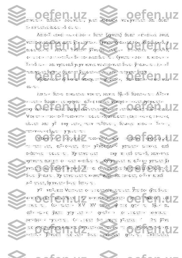 етмагани   сабабли   э к илмаган,   улар   ҳақидаги   маълумотлар   эса   фақат
ривоятларда сақланиб колган.
Асосий   дехқончилик   экини   батат   (кумара)   фақат   иқтисодда   эмас,
маросимларда   ҳам   катта   ўрин   тутади.   Кумара   муқаддас   экин   ҳисобланиб,   у
сақланадиган   жамоа   омбори   ўймакор   нақшли   ёғочлардан   қурилиб,
қишлоқнинг энг чиройли биноси здасобланган.  Кумарани экиш ва ҳосилини
йиғиб олиш эса мураккаб удум ҳамда маъросимлар билан ўтказилган. Диний
тасавурлар бататни фақат ер ўчоқларида пиширишга руҳсат берган.
Хўжаликда   қўшимча   маҳсулот   қушларни,   балиқларни   овлашдан
келган.
Деярли   барча   соҳаларда   меҳнат,   жамоа   бўлиб   бажарилган.   Айрим
ишларни   бажаришда   хусусан   қайиқ   ясашда   махсус   ишчилар   гуруҳлари   —
оху   ташкил   этилган.   Зарур   пайтларда   қариндошларни   хашарга   айтишган.
Меҳнатнинг жинсий таксимоти шақлланиб, эркақлар: дездончилик, овчилик,
аёллар   эса:   уй   юмушлари,   таом   тайёрлаш,   баъзида   ҳосилни   йиғиш ,
теримчилик билан шуғулланган.
Меҳнатнинг   ижтимоий   таксимоти   ҳам   нисбатан   чукурлашиб:
тоштарошлар,   қайиқчилар,   ёғоч   уймакорлиги   усталари   алоҳида   касб
сифатида   шақлланган.   Ҳунармандлар   —   тохунга   деб   аталиб,   жамиятда
ҳурматга   сазовор   кишилар   ҳисобланган.   Курувчилар   ва   қайиқчи   усталар   ўз
умрларининг   асосий   қисмини   бошқа   қишлоқларда   буюртмаларни   бажариш
билан ўтказган.  Ҳунармандларга  хизмат  ҳаққи эса  озиқлар,  кийим   ва  зеб  —
зийнатлар, буюмлари билан берилган.
Уй—жойлар:   Маорилар  қишлоқларда  яшаганлар.  Ўра   ёки  кўра  билан
ҳимояланган   қишлоқлар   па,   ҳимояланмаганлари   эса   — каинга   деб
номланган.   Каингаларни   XIV—XV   асрда   кўпроқ   қуришган   бўлишса,
кейинчалик   ўзаро   урушларнинг   кучайиши   қишлоқларни   ҳимоялаш
эҳтиёжини   туғдирган.   Кишлоқлар   бир   нечта   уйлардан   1   —2та   ўйма
нақшинкор   устунли   жамоа   биноларидан   ташкил   топган.   Уйларнинг   ёнида
чиройли   ўймакор   нақшлари   билан   омборлар   қурилган.   Омборларда 