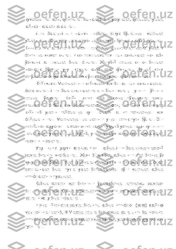 кумарадан ташқари, қуритилган балиқ, асбоб — ускуналар, қуроллар, турлар,
қайиқ эшкаклари сақланган.
Янги   Зеландиянинг   иқлими   нисбатан   совук   бўлганидан   маорилар
уйлари қалин ёғоч устун, замда тусинлардан турри бурчақли қилиб қурилган.
Кичик   эшик   ва   бинонинг   кириш   томонида   колдирилган   дарча   уйларни
ёритишда   хизмат   қилган.   Икки   томонлама   том   полинезияликларники   каби
ўсимлик   ва   поҳоллар   билан   ёпилган.   Жанубий   оролда   кишки   бинолар
иссиқроқ   бўлиши   учун   ярмига   қадар   ерга   кўмишган.   Бундай   ярим
ерт ў лаларни совук пайтларда очиқ ўчоқларда гулхан қўйиб иситишган.
Кийимлар . Маориларнинг кийимлари ҳам бошқа полинезияликлардан
фарқ   қилган.   Янги   Зеландияликлар   тапани   билишмаган,       унинг       ўрнини
оролда       ў садиган       ёвойи       зи ғ ир       поя   толасидан   т ў қиладиган   газмол
эгаллаган.   Пешбанд   ёки   белбоғчалардан   ташқари,   плаш   ёки   ёпинчиқлар
кийишиб   уларни   тайёрлашда   куш   патлари   ва   ит   териларидан   ҳам
фойдаланишган.   Маориларда   плашларнинг   ундан   орти қ   тури   бўлган.   Энг
чиройлиси кахукиви —авраси зигирпоядан  туқилиб устидан киви кушининг
патларидан   туқилган   плаш   бўлиб,   унинг   маълум   жиҳатлари   кавказликлар
чакмонини эслатган.
Уруғчилик тузуми ва оила. Иви   —қабила Янги Зеландиядаги асосий
жамоа   бирлиги   ҳисобланган.   Жами   50га   яқин,   қабиланинг   з^ар   бирида   ўз
ҳудудига   эга   бўлган.   Улар   орасида   алмашинув   яхши   ривожланмаган,   фақат
европаликлар   билан   тукнашувлар   бошланганидан   сўнг   маорилар   қабила
иттифоқларини т у задилар.
Қабила   саркори   ҳар   бирининг   ўз   навбатида   патриарҳал   жамоаси
бошлири   ҳам   эди.   Қабила   саркорлари   ҳокимияти   эса   жамоа   оқсоқоллари
кенгаши  хапу  билан чекланган.
Ивидан   йирикроқ   жамоа   бирлиги,   қабила   иттифоқи   (вака)   «қайиқ»
маъносини   англатиб,   XIV   асрда   оролга   бир   кемада   келганлиги   белгисидир.
Иттифоқ аъзолари орасида алоқалар яхши бўлмай, улар баъзида урушиб ҳам
туришган. 