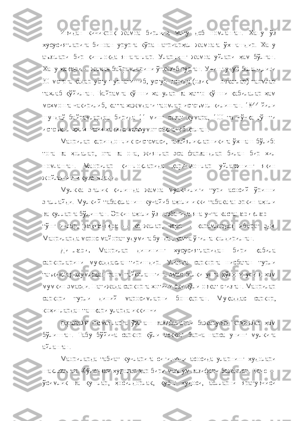 Ивидан   кичикроқ   жамоа   бирлиги   хапу   деб   номланган.   Хапу   ўз
хусусиятларига   биноан   урурга   кўра   патриарҳал   жамоага   ўхшашдир.   Хапу
аъзолари   бир   қишлоқда   яшаганлар.   Уларнинг   жамоа   уйлари   ҳам   бўлган.
Хапу  хақари  —жамоа байрамларини ўтказиб турган. Унинг учун баландлиги
30  метрга   қадар   устун   урнатишиб,   устун   остида   (озиқ   —   овкатлар)   таомлар
тахлаб   қўйилган.   Байрамга   қўшни   хапулар   ва   ҳатто   қўшни   қабилалар   ҳам
мехмонга чакирилиб, катта хажмдаги таомлар истеъмол қилинган. 1844 йили
шундай   байрамлардан   бирида   11   минг   сават   кумара,   100   та   чўчқа   гўшти
истеъмол қилингани ҳақида маълумот сақланиб  қ олган.
Маорилар қариндошлик системаси, гавайяликларникига ўхшаш бўлиб:
тоға   ва   ҳолалар,   ота   ва   она,   жиянлар   эса   фарзандлар   билан   бир   хил
номланган.   Маорилар   қишлоқларида   қариндошлар   уйларининг   яқин
жойлашиши кузатилади.
Мулкка   эгалик   қилишда   жамоа   мулкчилиги   тури   асосий   ў ринни
эгаллайди.   Мулкий   таба қ аланиш   кучайиб   аҳоли   икки   табакага:   эркин   аҳоли
ва қулларга бўлинган. Эркин аҳоли ўз навбатида яна учта каста:   ариқлар   —
т ў н ғ   ичлар,   ранга-тира   —   кенжалар,   варе   —   қарамлардан   иборат   эди.
Маориларда мерос майорат удумига бундан катта  ўғ илга колдирилган.
Динлари.   Маорилар   динининг   хусусиятларидан   бири   қабила
саркорларини   муқаддаслаштиришдир.   Уларда   саркорга   нисбатан   турли
таъқиқлар   жумладан   таом   тайёрлашгина   эмас   балки   унга   қўлини   уриш   ҳам
мумкин эмасди. Натижада саркорга хотини ёки қўли овкат егизган. Маорилар
саркори   турли   диний   маросимларни   бошқарган.   Муқаддас   саркор,
коҳинлардан ташқари уларда иккинчи
даражали   шаманларга   ўхшаш   вазифаларни   бажарувчи   коҳинлар   ҳам
бўлишган.   Табу   б ў йича   саркор   қўли   теккан   барча   нарса   унинг   мулкига
айланган.
Маориларда   табиат   кучларига   сиғиниши   асосида   уларнинг   худолари
ша к лланган. Кўпсонли худолар ҳар бири маълум вазифани бажарган. Тане —
ўсимлик   ва   қушлар,   ҳосилдорлак,   қуёш   худоси,   аёлларни   яратувчиси 