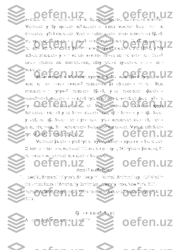 ҳисобланган.   Тангароа   денгиз   ва   балиқлар   худоси,   балиқчилик   ҳомийси.
Маорилар   ушбу   худолар   ҳайкалларини   юксак   махорат   билан   тош   ва
ёғочлардан уйиб ясаганлар. Уларнинг афсоналари негизи космогоник бўлиб:
ер,   худолар,   одамларнинг   келиб   чиқишини   изоҳлаган.   Олий   худолардан
ташқари   ҳар   бир   қабила   ўзининг   ҳомий   руҳ   арвохларига   эга   бўлиб,   ушбу
қабила   эркақлари   унинг   манаси   ҳимояси   остида   жангга   киришган.   Оддий
аҳоли   орасида   эса   сеҳргарликка,   афсунгарлик   кучларига   ишонч   кенг
сақланган.
Халқ   ижодиёти.   Маорилар   мусиқага   мойил   халқ   бўлиб   бу   уларнинг
хака   ва   пои   номли   оммавий   рақсларида   ўз   ифодасини   топган.   Хака
эркақларнинг   гуруҳий   рақслари   бўлиб,   унда   раккослар   кўзларини
чакчайтириб,   тилларини   чиқариб   турли   хайкирик,   хитоблар   билан   уйинга
тушганлар.   Пои   аёлларнинг   шар   билан   рақсидир.   Шарларни   қуруқ
барглардан   ясашиб   унда   боғич   колдиришади,   сўнг   боғични   унг   қўл   билан
ушлаб,   чап   қўл   билан   шарни   уришади.   Турли   ҳаракатлар   қилишиб,   шарни
елка,   оёк,   тизза,   бош   ҳаракатлари   билан   давом   этадилар.   Мусиқа   асбоблари
сурнай, най, ногоралар бўлган.
Маорилар ўзларини ураб турган муҳит, табиатни жуда яхши билганлар.
Э.Бестнинг ёзишича маорилар 100 хилга яқин куш, 280 турдаги ўсимлик, 60
та номдаги хашаротлар ва х.к.ларни билишган.
Асосий адабиётлар
1. Hawaiki,  Ancestral   Polynesia   An Essay   in  Historical   Anthropology .   Published   in
the United States of America by Cambridge University Press, New York .  2001 .
2. Barbara A. West .  Encyclopedia of the Peoples of Asia and Oceania   Copyright © 
2009 .
Қўшимча адабиётлар
1. Аширов А. Антропология. –Т.., 2014. 