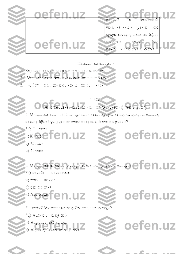 моддий   ва   маънавий
маданиятидаги   ўзига   хос
хусусиятлари,   дини   ва   б.)ни
сақлаган   х алқ   ёки
миллатнинг алоҳида қисми.
Назорат саволлари
1. Каролин   ороллари  аҳолиси  антропологияси
2.   Маршалл   ороллари  аҳолиси  антропологияси
3. Гилберт  ороллари  аҳолиси  антропологияси
ТЕСТ
Микронезия халқлари антропологияси (1-машғулот)
1. Микронезияда   1300 та  сувдан чиқкан қуруқлик парчалари, тасмалари, 
қоялар бўлиб улардан нечтасини орол деб аташ мумкин?
*а)  100 таси  
в)  80 таси
с)  70 таси
д)  60 таси
2 .  Микронезияликлар тиллари қайси тил гуруҳига мансуб ?
*а)  малайо — полинезия 
в)  семит - хамит
с)  австронезия
д)  Австралия
 
3 .  Ғарбий Микронезияга қайси ороллар киради ?
*а)  Мариан, Палау ва Яп  
в)  Маршалл ва Гильберт
с)  Мариан, Палау ва Маршалл 