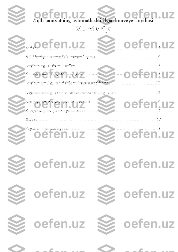 A qlli jamiyatning avtomatlashtirilgan konveyer loyihasi
Mundarija
Kirish…………………………………………………………………………….3
Aqlli jamiyat avtomatik konveyer loyihas.……………………………………...4
Loyihaning asosiy maqsadlari…………………………………………………...6
Konveyr qatorining texnologiyasi……………………………………………….8
Loyihani amalga oshirishda moliyaviy yechimlar……………………………..10
Loyihani amalga oshirish uchun hamkorlarning turlari………………………..12
Energiya samaradorligi va eko-do'stlik………………………………………...14
Kelajakdagi rivojlanish yo'nalishlari…………………………………………...16
Xulosa…………………...……………………………………………………...17
Foydalanilgan adabiyotlar……………………………………………………...18
1 