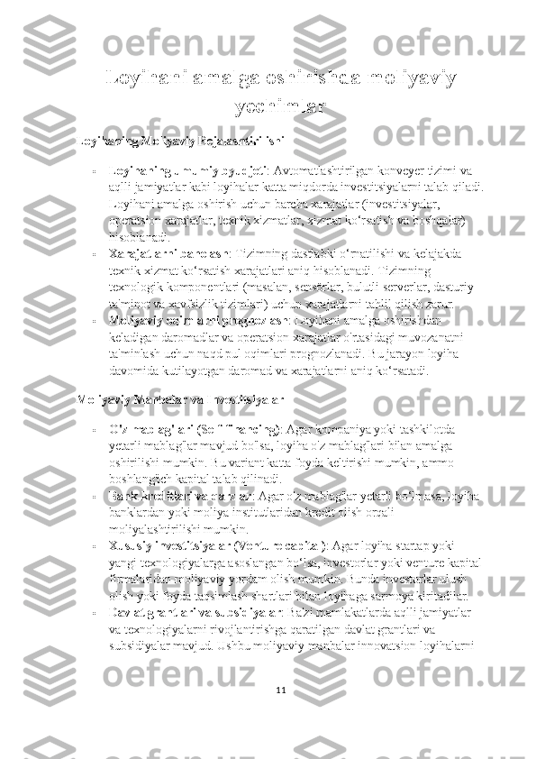 Loyihani amalga oshirishda moliyaviy
yechimlar
Loyihaning Moliyaviy Rejalashtirilishi
 Loyihaning umumiy byudjeti : Avtomatlashtirilgan konveyer tizimi va 
aqlli jamiyatlar kabi loyihalar katta miqdorda investitsiyalarni talab qiladi.
Loyihani amalga oshirish uchun barcha xarajatlar (investitsiyalar, 
operatsion xarajatlar, texnik xizmatlar, xizmat ko‘rsatish va boshqalar) 
hisoblanadi.
 Xarajatlarni baholash : Tizimning dastlabki o‘rnatilishi va kelajakda 
texnik xizmat ko‘rsatish xarajatlari aniq hisoblanadi. Tizimning 
texnologik komponentlari (masalan, sensörlar, bulutli serverlar, dasturiy 
ta'minot va xavfsizlik tizimlari) uchun xarajatlarni tahlil qilish zarur.
 Moliyaviy oqimlarni prognozlash : Loyihani amalga oshirishdan 
keladigan daromadlar va operatsion xarajatlar o'rtasidagi muvozanatni 
ta'minlash uchun naqd pul oqimlari prognozlanadi. Bu jarayon loyiha 
davomida kutilayotgan daromad va xarajatlarni aniq ko‘rsatadi.
Moliyaviy Manbalar va Investitsiyalar
 O'z mablag'lari (Self-financing) : Agar kompaniya yoki tashkilotda 
yetarli mablag'lar mavjud bo'lsa, loyiha o'z mablag'lari bilan amalga 
oshirilishi mumkin. Bu variant katta foyda keltirishi mumkin, ammo 
boshlang'ich kapital talab qilinadi.
 Bank kreditlari va qarzlar : Agar o'z mablag'lar yetarli bo‘lmasa, loyiha 
banklardan yoki moliya institutlaridan kredit olish orqali 
moliyalashtirilishi mumkin.
 Xususiy investitsiyalar (Venture capital) : Agar loyiha startap yoki 
yangi texnologiyalarga asoslangan bo‘lsa, investorlar yoki venture kapital 
firmalaridan moliyaviy yordam olish mumkin. Bunda investorlar ulush 
olish yoki foyda taqsimlash shartlari bilan loyihaga sarmoya kiritadilar.
 Davlat grantlari va subsidiyalar : Ba'zi mamlakatlarda aqlli jamiyatlar 
va texnologiyalarni rivojlantirishga qaratilgan davlat grantlari va 
subsidiyalar mavjud. Ushbu moliyaviy manbalar innovatsion loyihalarni 
11 