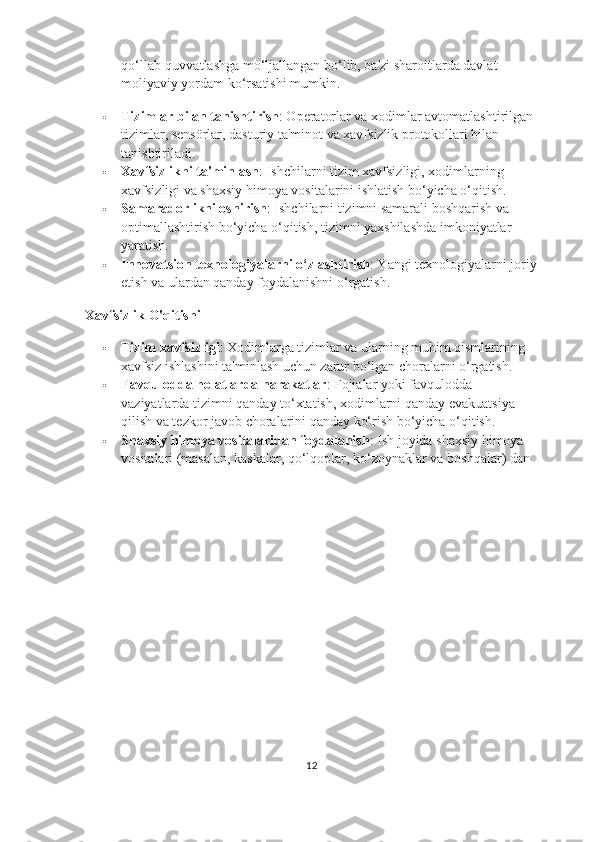 qo‘llab-quvvatlashga mo‘ljallangan bo‘lib, ba'zi sharoitlarda davlat 
moliyaviy yordam ko‘rsatishi mumkin.
 Tizimlar bilan tanishtirish : Operatorlar va xodimlar avtomatlashtirilgan 
tizimlar, sensörlar, dasturiy ta'minot va xavfsizlik protokollari bilan 
tanishtiriladi.
 Xavfsizlikni ta'minlash : Ishchilarni tizim xavfsizligi, xodimlarning 
xavfsizligi va shaxsiy himoya vositalarini ishlatish bo‘yicha o‘qitish.
 Samaradorlikni oshirish : Ishchilarni tizimni samarali boshqarish va 
optimallashtirish bo‘yicha o‘qitish, tizimni yaxshilashda imkoniyatlar 
yaratish.
 Innovatsion texnologiyalarni o‘zlashtirish : Yangi texnologiyalarni joriy
etish va ulardan qanday foydalanishni o‘rgatish.
Xavfsizlik O'qitishi
 Tizim xavfsizligi : Xodimlarga tizimlar va ularning muhim qismlarining 
xavfsiz ishlashini ta'minlash uchun zarur bo‘lgan choralarni o‘rgatish.
 Favqulodda holatlarda harakatlar : Fojialar yoki favqulodda 
vaziyatlarda tizimni qanday to‘xtatish, xodimlarni qanday evakuatsiya 
qilish va tezkor javob choralarini qanday ko‘rish bo‘yicha o‘qitish.
 Shaxsiy himoya vositalaridan foydalanish : Ish joyida shaxsiy himoya 
vositalari (masalan, kaskalar, qo‘lqoplar, ko‘zoynaklar va boshqalar) dan 
12 