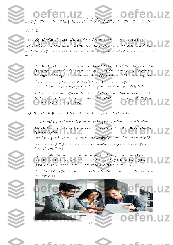 Loyihani amalga oshirish uchun hamkorlar 
turlari
Dasturiy ta'minot ishlab chiquvchilar : Avtomatlashtirilgan tizimlar uchun 
dasturiy ta'minotni ishlab chiqadigan kompaniyalar. Bular ishlab chiqarish va 
logistika jarayonlarini boshqarish uchun zarur bo'lgan maxsus dasturlarni taqdim
etadi.
 Sensorlar va IoT qurilmalari ishlab chiquvchilar : Avtomatlashtirilgan 
konveyer tizimlari uchun zarur bo‘lgan sensorlar, monitoring tizimlari va 
Internet of Things (IoT) qurilmalarini ishlab chiqaruvchi kompaniyalar. 
Bular tizimning samarali va xavfsiz ishlashini ta'minlaydi.
 Bulutli hisoblash provayderlari : Loyihani amalga oshirishda bulutli 
texnologiyalardan foydalanish zarur. Ma'lumotlarni saqlash, tahlil qilish 
va samarali boshqarish uchun bulutli xizmatlar ko‘rsatadigan provayderlar
bilan hamkorlik qilish kerak.
Loyihani Amalga Oshirishda Hamkorlarning Rolini Aniqlash
 Texnologik yechimlar : Avtomatlashtirilgan tizimlar, IoT qurilmalari, 
dasturiy ta'minot va sensorlar kabi ilg‘or texnologiyalarni taqdim etuvchi 
kompaniyalar.
 Moliyaviy qo‘llab-quvvatlash : Investitsiyalar, kreditlar, grantlar yoki 
boshqa moliyaviy manbalarni taqdim etuvchi moliya institutlari yoki 
investitsiya firmalari.
 Ijrochi hamkorlar : Loyihani amalga oshirishda yordam beradigan 
qurilish, o'rnatish va texnik xizmat ko'rsatish bo'yicha kompaniyalar.
 Xavfsizlik va monitoring : Tizimlar xavfsizligini ta'minlash, 
kiberxavfsizlik yechimlarini ishlab chiqish va monitoring qilish bo'yicha 
mutaxassislar.
14 