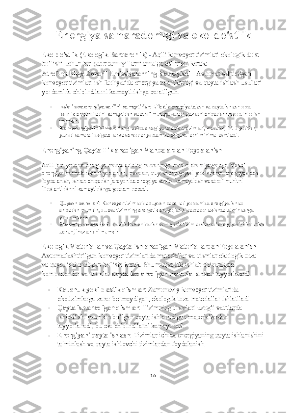 Energiya samaradorligi va eko-do'stlik
Eko-do'stlik (Ekologik Barqarorlik)  -  Aqlli konveyer tizimlari ekologik do'st 
bo‘lishi uchun bir qator tamoyillarni amalga oshirishi kerak:
Atrof-muhitga Zararli Emissiyalarning Kamayishi -  Avtomatlashtirilgan 
konveyer tizimlari ish faoliyatida energiya tejamkorligi va qayta ishlash usullari 
yordamida chiqindilarni kamaytirishga qaratilgan.
 Issiqlik va energiya sarfini kamaytirish : Effektiv energiya tejash va qayta ishlash orqali 
issiqlik chiqindilarini kamaytirish va atrof-muhitga zararli gazlarni chiqarishning oldini olish 
mumkin.
 Kam energiyali tizimlar : Yangi avlod energiya tejamkor tizimlari, masalan, LED yoritish, 
yuqori samarali dvigatellar va sensorlar yordamida chiqindilarni minimallashtiradi.
Energiyaning Qayta Tiklanadigan Manbalardan Foydalanish
Aqlli jamiyatlarda energiya manbalarining barqarorligi muhim ahamiyatga ega.  Yashil 
energiya  manbalaridan foydalanish, masalan, quyosh energiyasi yoki shamol energiyasidan 
foydalanish, ishlab chiqarish jarayonida energiya sarfini kamaytirish va atrof-muhitni 
ifloslantirishni kamaytirishga yordam beradi.
 Quyosh panellari : Konveyer tizimlarida quyosh panellari yordamida energiya ishlab 
chiqarish mumkin, bu esa tizimning energetik ehtiyojlarini barqaror ravishda ta'minlashga 
yordam beradi.
 Shamol generatorlari : Ba'zi ishlab chiqarish va logistik tizimlar shamol energiyasini ishlatish
uchun jihozlanishi mumkin.
Ekologik Materiallar va Qayta Ishlanadigan Materiallardan Foydalanish - 
Avtomatlashtirilgan konveyer tizimlarida materiallar va qismlar ekologik toza 
va qayta ishlanadigan bo'lishi kerak. Shu maqsadda ishlab chiqarilgan 
komponentlar va qismlar  qayta ishlanadigan materiallardan  tayyorlanadi.
 Kauchuk yoki plastik qismlar : Zamonaviy konveyer tizimlarida 
ekotizimlarga zarar bermaydigan, ekologik toza materiallar ishlatiladi.
 Qayta ishlanadigan qismlar : Tizimning qismlari uzog‘i vaqtlarda 
ishlatilishi mumkin bo‘lgan qayta ishlanadigan materiallardan 
tayyorlanadi, bu esa chiqindilarni kamaytiradi.
 Energiyani qayta ishlash : Tizimlar ichida energiyaning qayta ishlanishini
ta'minlash va qayta ishlovchi tizimlardan foydalanish.
16 