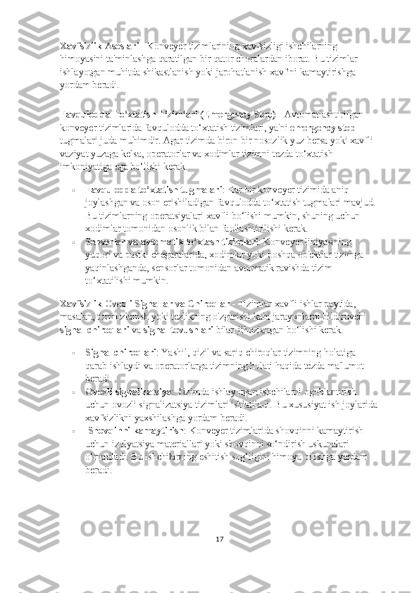 Xavfsizlik Asoslari -  Konveyer tizimlarining xavfsizligi ishchilarning 
himoyasini ta'minlashga qaratilgan bir qator choralardan iborat. Bu tizimlar 
ishlayotgan muhitda shikastlanish yoki jarohatlanish xavfini kamaytirishga 
yordam beradi.
Favqulodda To‘xtatish Tizimlari (Emergency Stop) -  Avtomatlashtirilgan 
konveyer tizimlarida favqulodda to‘xtatish tizimlari, ya'ni  emergency stop  
tugmalari juda muhimdir. Agar tizimda biron bir nosozlik yuz bersa yoki xavfli 
vaziyat yuzaga kelsa, operatorlar va xodimlar tizimni tezda to‘xtatish 
imkoniyatiga ega bo‘lishi kerak.
 Favqulodda to‘xtatish tugmalari : Har bir konveyer tizimida aniq 
joylashgan va oson erishiladigan favqulodda to‘xtatish tugmalari mavjud. 
Bu tizimlarning operatsiyalari xavfli bo‘lishi mumkin, shuning uchun 
xodimlar tomonidan osonlik bilan faollashtirilishi kerak.
 Sensorlar va avtomatik to‘xtash tizimlari : Konveyer liniyasining 
yuqori va pastki chegaralarida, xodimlar yoki boshqa ob'ektlar tizimga 
yaqinlashganda, sensorlar tomonidan avtomatik ravishda tizim 
to‘xtatilishi mumkin.
Xavfsizlik Ovozli Signallar va Chiroqlar -  Tizimlar xavfli ishlar paytida, 
masalan, tormozlanish yoki tezlikning o'zgarishi kabi jarayonlarni bildiruvchi 
signal chiroqlari  va  signal tovushlari  bilan jihozlangan bo‘lishi kerak.
 Signal chiroqlari : Yashil, qizil va sariq chiroqlar tizimning holatiga 
qarab ishlaydi va operatorlarga tizimning holati haqida tezda ma'lumot 
beradi.
 Ovozli signalizatsiya : Tizimda ishlayotgan ishchilarni ogohlantirish 
uchun ovozli signalizatsiya tizimlari ishlatiladi.  Bu xususiyat ish joylarida
xavfsizlikni yaxshilashga yordam beradi.
   Shovqinni kamaytirish : Konveyer tizimlarida shovqinni kamaytirish 
uchun izolyatsiya materiallari yoki shovqinni so‘ndirish uskunalari 
o‘rnatiladi. Bu ishchilarning eshitish sog‘ligini himoya qilishga yordam 
beradi.
17 