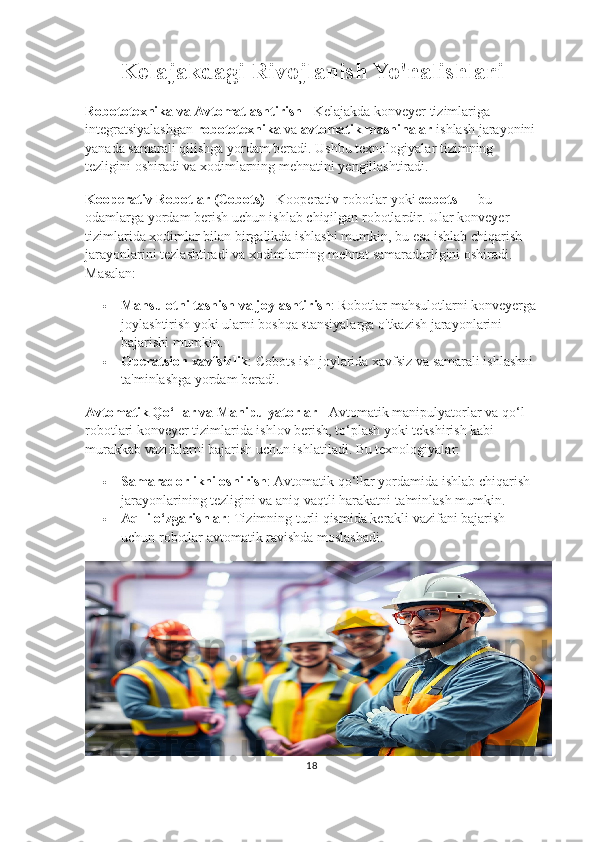 Kelajakdagi Rivojlanish Yo'nalishlari
Robototexnika va Avtomatlashtirish -  Kelajakda konveyer tizimlariga 
integratsiyalashgan  robototexnika  va  avtomatik mashinalar  ishlash jarayonini
yanada samarali qilishga yordam beradi.  Ushbu   texnologiyalar   tizimning  
tezligini   oshiradi   va   xodimlarning   mehnatini   yengillashtiradi .
Kooperativ   Robotlar  ( Cobots )  -  Kooperativ   robotlar   yoki   cobots  —  bu  
odamlarga   yordam   berish   uchun   ishlab   chiqilgan   robotlardir .  Ular   konveyer  
tizimlarida   xodimlar   bilan   birgalikda   ishlashi   mumkin ,  bu   esa   ishlab   chiqarish  
jarayonlarini   tezlashtiradi   va   xodimlarning   mehnat   samaradorligini   oshiradi . 
Masalan:
 Mahsulotni tashish va joylashtirish : Robotlar mahsulotlarni konveyerga
joylashtirish yoki ularni boshqa stansiyalarga o'tkazish jarayonlarini 
bajarishi mumkin.
 Operatsion xavfsizlik : Cobots ish joylarida xavfsiz va samarali ishlashni 
ta'minlashga yordam beradi.
Avtomatik Qo‘llar va Manipulyatorlar -  Avtomatik manipulyatorlar va qo‘l 
robotlari konveyer tizimlarida ishlov berish, to‘plash yoki tekshirish kabi 
murakkab vazifalarni bajarish uchun ishlatiladi. Bu texnologiyalar:
 Samaradorlikni oshirish : Avtomatik qo‘llar yordamida ishlab chiqarish 
jarayonlarining tezligini va aniq vaqtli harakatni ta'minlash mumkin.
 Aqlli o‘zgarishlar : Tizimning turli qismida kerakli vazifani bajarish 
uchun robotlar avtomatik ravishda moslashadi.
18 