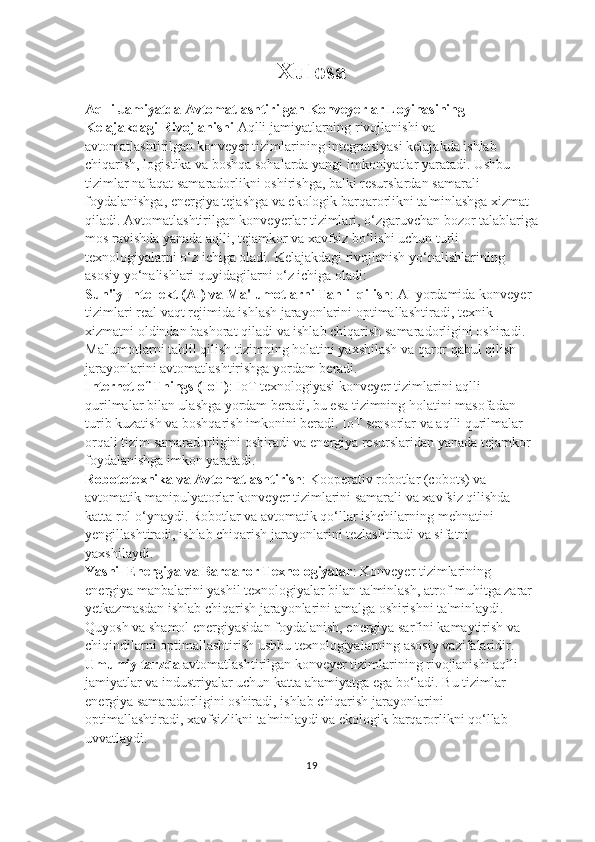 Xulosa
Aqlli Jamiyatda Avtomatlashtirilgan Konveyerlar Loyihasining 
Kelajakdagi Rivojlanishi  Aqlli jamiyatlarning rivojlanishi va 
avtomatlashtirilgan konveyer tizimlarining integratsiyasi kelajakda ishlab 
chiqarish, logistika va boshqa sohalarda yangi imkoniyatlar yaratadi. Ushbu 
tizimlar nafaqat samaradorlikni oshirishga, balki resurslardan samarali 
foydalanishga, energiya tejashga va ekologik barqarorlikni ta'minlashga xizmat 
qiladi. Avtomatlashtirilgan konveyerlar tizimlari, o‘zgaruvchan bozor talablariga
mos ravishda yanada aqlli, tejamkor va xavfsiz bo‘lishi uchun turli 
texnologiyalarni o‘z ichiga oladi.  Kelajakdagi   rivojlanish   yo ‘ nalishlarining  
asosiy   yo ‘ nalishlari   quyidagilarni   o ‘ z   ichiga   oladi :                                        
Sun ' iy   Intellekt  ( AI )  va   Ma ' lumotlarni   Tahlil   qilish :  AI   yordamida   konveyer  
tizimlari   real   vaqt   rejimida   ishlash   jarayonlarini   optimallashtiradi ,  texnik  
xizmatni   oldindan   bashorat   qiladi   va   ishlab   chiqarish   samaradorligini   oshiradi . 
Ma'lumotlarni tahlil qilish tizimning holatini yaxshilash va qaror qabul qilish 
jarayonlarini avtomatlashtirishga yordam beradi.                                          
Internet of Things (IoT) : IoT texnologiyasi konveyer tizimlarini aqlli 
qurilmalar bilan ulashga yordam beradi, bu esa tizimning holatini masofadan 
turib kuzatish va boshqarish imkonini beradi. IoT sensorlar va aqlli qurilmalar 
orqali tizim samaradorligini oshiradi va energiya resurslaridan yanada tejamkor 
foydalanishga imkon yaratadi.                                                                                 
Robototexnika va Avtomatlashtirish : Kooperativ robotlar (cobots) va 
avtomatik manipulyatorlar konveyer tizimlarini samarali va xavfsiz qilishda 
katta rol o‘ynaydi. Robotlar va avtomatik qo‘llar ishchilarning mehnatini 
yengillashtiradi, ishlab chiqarish jarayonlarini tezlashtiradi va sifatni 
yaxshilaydi.                                                                                                    
Yashil Energiya va Barqaror Texnologiyalar : Konveyer tizimlarining 
energiya manbalarini yashil texnologiyalar bilan ta'minlash, atrof-muhitga zarar 
yetkazmasdan ishlab chiqarish jarayonlarini amalga oshirishni ta'minlaydi. 
Quyosh va shamol energiyasidan foydalanish, energiya sarfini kamaytirish va 
chiqindilarni optimallashtirish ushbu texnologiyalarning asosiy vazifalaridir.      
Umumiy tarzda  avtomatlashtirilgan konveyer tizimlarining rivojlanishi aqlli 
jamiyatlar va industriyalar uchun katta ahamiyatga ega bo‘ladi. Bu tizimlar 
energiya samaradorligini oshiradi, ishlab chiqarish jarayonlarini 
optimallashtiradi, xavfsizlikni ta'minlaydi va ekologik barqarorlikni qo‘llab-
uvvatlaydi. 
19 