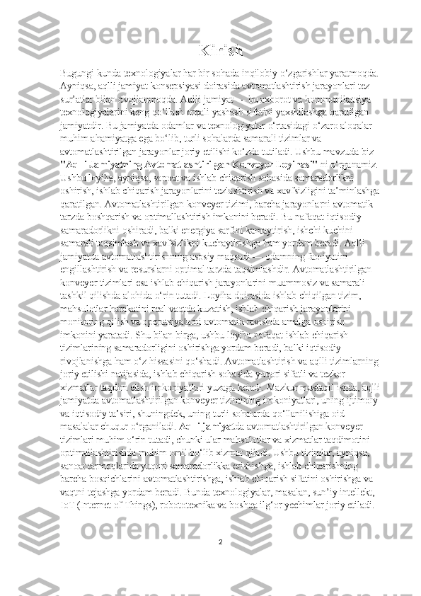 Kirish
Bugungi kunda texnologiyalar har bir sohada inqilobiy o‘zgarishlar yaratmoqda.
Ayniqsa, aqlli jamiyat konsepsiyasi doirasida avtomatlashtirish jarayonlari tez 
sur’atlar bilan rivojlanmoqda. Aqlli jamiyat — bu axborot va kommunikatsiya 
texnologiyalarini keng qo‘llash orqali yashash sifatini yaxshilashga qaratilgan 
jamiyatdir. Bu jamiyatda odamlar va texnologiyalar o‘rtasidagi o‘zaro aloqalar 
muhim ahamiyatga ega bo‘lib, turli sohalarda samarali tizimlar va 
avtomatlashtirilgan jarayonlar joriy etilishi ko‘zda tutiladi. Ushbu mavzuda biz 
"Aqlli Jamiyatning Avtomatlashtirilgan Konveyer Loyiha si"  ni o‘rganamiz. 
Ushbu loyiha, ayniqsa, sanoat va ishlab chiqarish sohasida samaradorlikni 
oshirish, ishlab chiqarish jarayonlarini tezlashtirish va xavfsizligini ta’minlashga
qaratilgan. Avtomatlashtirilgan konveyer tizimi, barcha jarayonlarni avtomatik 
tarzda boshqarish va optimallashtirish imkonini beradi. Bu nafaqat iqtisodiy 
samaradorlikni oshiradi, balki energiya sarfini kamaytirish, ishchi kuchini 
samarali taqsimlash va xavfsizlikni kuchaytirishga ham yordam beradi. Aqlli 
jamiyatda avtomatlashtirishning asosiy maqsadi — odamning faoliyatini 
engillashtirish va resurslarni optimal tarzda taqsimlashdir. Avtomatlashtirilgan 
konveyer tizimlari esa ishlab chiqarish jarayonlarini muammosiz va samarali 
tashkil qilishda alohida o‘rin tutadi. Loyiha doirasida ishlab chiqilgan tizim, 
mahsulotlar harakatini real vaqtda kuzatish, ishlab chiqarish jarayonlarini 
monitoring qilish va operatsiyalarni avtomatik ravishda amalga oshirish 
imkonini yaratadi. Shu bilan birga, ushbu loyiha nafaqat ishlab chiqarish 
tizimlarining samaradorligini oshirishga yordam beradi, balki iqtisodiy 
rivojlanishga ham o‘z hissasini qo‘shadi. Avtomatlashtirish va aqlli tizimlarning 
joriy etilishi natijasida, ishlab chiqarish sohasida yuqori sifatli va tezkor 
xizmatlar taqdim etish imkoniyatlari yuzaga keladi. Mazkur mustaqil ishda, aqlli
jamiyatda avtomatlashtirilgan konveyer tizimining imkoniyatlari, uning ijtimoiy 
va iqtisodiy ta’siri, shuningdek, uning turli sohalarda qo‘llanilishiga oid 
masalalar chuqur o‘rganiladi.  Aqlli jamiyat da avtomatlashtirilgan konveyer 
tizimlari muhim o‘rin tutadi, chunki ular mahsulotlar va xizmatlar taqdimotini 
optimallashtirishda muhim omil bo‘lib xizmat qiladi. Ushbu tizimlar, ayniqsa, 
sanoat tarmoqlarida yuqori samaradorlikka erishishga, ishlab chiqarishning 
barcha bosqichlarini avtomatlashtirishga, ishlab chiqarish sifatini oshirishga va 
vaqtni tejashga yordam beradi. Bunda texnologiyalar, masalan, sun’iy intellekt, 
IoT (Internet of Things), robototexnika va boshqa ilg‘or yechimlar joriy etiladi.
2 