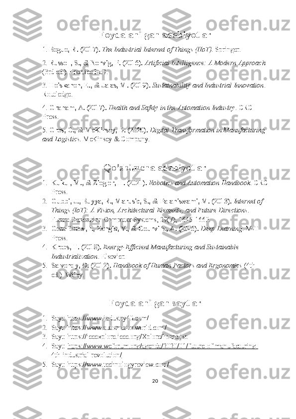 Foydalanilgan adabiyotlar
1.  Bogue, R. (2017).   The Industrial Internet of Things (IIoT) . Springer.
2.  Russell, S., & Norvig, P. (2016).   Artificial Intelligence: A Modern Approach  
(3rd ed.). Prentice Hall.
3.  Heiskanen, E., & Jalas, M. (2019).   Sustainability and Industrial Innovation . 
Routledge.
4.  Graham, A. (2017).   Health and Safety in the Automation Industry . CRC 
Press.
5.  Gros, C., & McKinsey, D. (2020).   Digital Transformation in Manufacturing 
and Logistics .  McKinsey & Company.
Qo’shimcha adabiyotlar
1. Kukul, M., & Ziegler, H. (2021).   Robotics and Automation Handbook .  CRC
Press.
2. Gubbi, J., Buyya, R., Marusic, S., & Palaniswami, M. (2013).   Internet of 
Things (IoT): A Vision, Architectural Elements, and Future Directions . 
Future Generation Computer Systems, 29(7), 1645-1660.
3. Goodfellow, I., Bengio, Y., & Courville, A. (2016).   Deep Learning . MIT 
Press.
4. Krebs, T. (2018).   Energy-Efficient Manufacturing and Sustainable 
Industrialization .  Elsevier.
5. Salvendy, G. (2012).   Handbook of Human Factors and Ergonomics  (4th 
ed.).  Wiley.
Foydalanilgan saytlar
1. Sayt: https://www.industry40.com/
2. Sayt: https://www.automationworld.com/
3. Sayt: https://ieeexplore.ieee.org/Xplore/home.jsp
4. Sayt:  https://www.weforum.org/agenda/2020/01/future-of-manufacturing-
4th-industrial-revolution/
5. Sayt: https://www.technologyreview.com/
20 