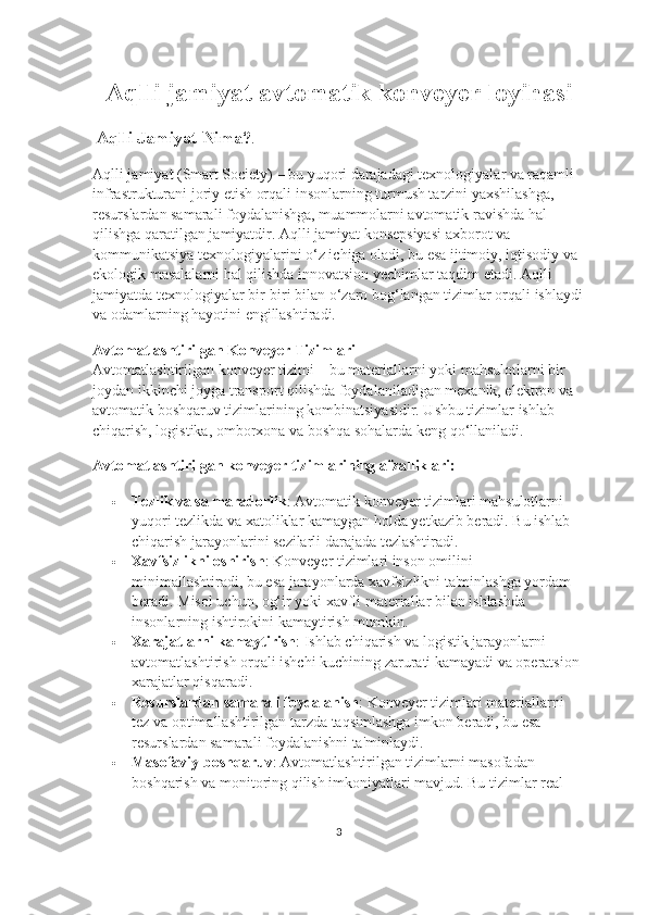 Aqlli jamiyat avtomatik konveyer loyihasi
  Aqlli Jamiyat Nima? . 
Aqlli jamiyat (Smart Society) – bu yuqori darajadagi texnologiyalar va raqamli 
infrastrukturani joriy etish orqali insonlarning turmush tarzini yaxshilashga, 
resurslardan samarali foydalanishga, muammolarni avtomatik ravishda hal 
qilishga qaratilgan jamiyatdir. Aqlli jamiyat konsepsiyasi axborot va 
kommunikatsiya texnologiyalarini o‘z ichiga oladi, bu esa ijtimoiy, iqtisodiy va 
ekologik masalalarni hal qilishda innovatsion yechimlar taqdim etadi. Aqlli 
jamiyatda texnologiyalar bir-biri bilan o‘zaro bog‘langan tizimlar orqali ishlaydi
va odamlarning hayotini engillashtiradi.
Avtomatlashtirilgan Konveyer Tizimlari                                             
Avtomatlashtirilgan konveyer tizimi – bu materiallarni yoki mahsulotlarni bir 
joydan ikkinchi joyga transport qilishda foydalaniladigan mexanik, elektron va 
avtomatik boshqaruv tizimlarining kombinatsiyasidir. Ushbu tizimlar ishlab 
chiqarish, logistika, omborxona va boshqa sohalarda keng qo‘llaniladi.
Avtomatlashtirilgan konveyer tizimlarining afzalliklari:
 Tezlik va sa maradorlik : Avtomatik konveyer tizimlari mahsulotlarni 
yuqori tezlikda va xatoliklar kamaygan holda yetkazib beradi. Bu ishlab 
chiqarish jarayonlarini sezilarli darajada tezlashtiradi.
 Xavfsizlikni oshirish : Konveyer tizimlari inson omilini 
minimallashtiradi, bu esa jarayonlarda xavfsizlikni ta'minlashga yordam 
beradi.  Misol uchun, og‘ir yoki xavfli materiallar bilan ishlashda 
insonlarning ishtirokini kamaytirish mumkin.
 Xarajatlarni kamaytirish : Ishlab chiqarish va logistik jarayonlarni 
avtomatlashtirish orqali ishchi kuchining zarurati kamayadi va operatsion 
xarajatlar qisqaradi.
 Resurslardan samarali foydalanish : Konveyer tizimlari materiallarni 
tez va optimallashtirilgan tarzda taqsimlashga imkon beradi, bu esa 
resurslardan samarali foydalanishni ta'minlaydi.
 Masofaviy boshqaruv : Avtomatlashtirilgan tizimlarni masofadan 
boshqarish va monitoring qilish imkoniyatlari mavjud. Bu tizimlar real 
3 