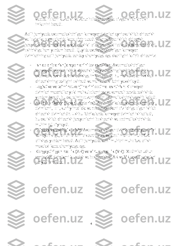 vaqtda holatni kuzatish va zarur holatlarda tezda o‘zgarishlar kiritish 
imkonini beradi.
Aqlli jamiyatda avtomatlashtirilgan konveyer tizimlari ayniqsa ishlab chiqarish 
va logistika tarmoqlarida katta o‘rin tutadi. Ular nafaqat ishlab chiqarish 
jarayonlarini samarali va xavfsiz tashkil qilishga, balki iqtisodiy samaradorlikni 
oshirishga ham yordam beradi. Quyida avtomatlashtirilgan konveyer 
tizimlarining aqlli jamiyatda qanday ahamiyatga ega ekanligini ko‘rib chiqamiz:
 Ishlab chiqarish jarayonlarini tezlashtirish : Avtomatlashtirilgan 
konveyer tizimlari ishlab chiqarish jarayonlarining har bir bosqichini 
avtomatik ravishda boshqarishga imkon beradi. Bu mahsulotlarni ishlab 
chiqarishning tezligini oshiradi va mahsulot sifatini yaxshilaydi.
 Logistika va ta'minot zanjirlarini optimallashtirish : Konveyer 
tizimlari materiallar yoki mahsulotlarni tez va samarali tarzda tashishda 
yordam beradi, bu esa ta'minot zanjirlarini optimallashtirishga olib keladi.
 Aqlli fabrikalar (Smart Factories) : Aqlli fabrikalar avtomatlashtirilgan 
tizimlarni, IoT, sun’iy intellekt va robototexnikani o‘z ichiga olgan ishlab 
chiqarish tizimlaridir. Ushbu fabrikalarda konveyer tizimlari ishlatiladi, 
bu esa ishlab chiqarish jarayonlarini boshqarish va optimallashtirishda 
muhim rol o‘ynaydi.
 Ijtimoiy va ekologik ta’sir : Avtomatlashtirilgan tizimlar energiya sarfini 
kamaytirishga, chiqindilarni qisqartirishga va atrof-muhitni muhofaza 
qilishga yordam beradi. Aqlli jamiyatda atrof-muhitni muhofaza qilish 
masalasi katta ahamiyatga ega.
 Kengaytirilgan reallik (AR) va virtual reallik (VR) : Xodimlar uchun 
treninglar, tizimlarni kuzatish va boshqarishda AR va VR texnologiyalari 
joriy qilinmoqda.
4 