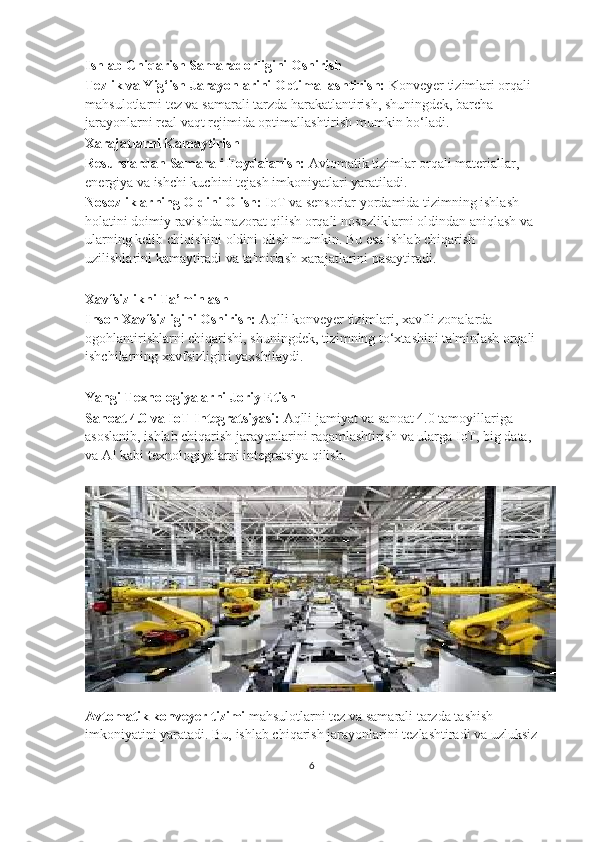 Ishlab Chiqarish Samaradorligini Oshirish
Tezlik va Yig‘ish Jarayonlarini Optimallashtirish:  Konveyer tizimlari orqali 
mahsulotlarni tez va samarali tarzda harakatlantirish, shuningdek, barcha 
jarayonlarni real vaqt rejimida optimallashtirish mumkin bo‘ladi.
Xarajatlarni Kamaytirish
Resurslardan Samarali Foydalanish:  Avtomatik tizimlar orqali materiallar, 
energiya va ishchi kuchini tejash imkoniyatlari yaratiladi.
Nosozliklarning Oldini Olish:  IoT va sensorlar yordamida tizimning ishlash 
holatini doimiy ravishda nazorat qilish orqali nosozliklarni oldindan aniqlash va 
ularning kelib chiqishini oldini olish mumkin. Bu esa ishlab chiqarish 
uzilishlarini kamaytiradi va ta'mirlash xarajatlarini pasaytiradi.
Xavfsizlikni Ta’minlash
Inson Xavfsizligini Oshirish:  Aqlli konveyer tizimlari, xavfli zonalarda 
ogohlantirishlarni chiqarishi, shuningdek, tizimning to‘xtashini ta'minlash orqali
ishchilarning xavfsizligini yaxshilaydi.
Yangi Texnologiyalarni Joriy Etish
Sanoat 4.0 va IoT Integratsiyasi:  Aqlli jamiyat va sanoat 4.0 tamoyillariga 
asoslanib, ishlab chiqarish jarayonlarini raqamlashtirish va ularga IoT, big data, 
va AI kabi texnologiyalarni integratsiya qilish.
Avtomatik konveyer tizimi  mahsulotlarni tez va samarali tarzda tashish 
imkoniyatini yaratadi. Bu, ishlab chiqarish jarayonlarini tezlashtiradi va uzluksiz
6 