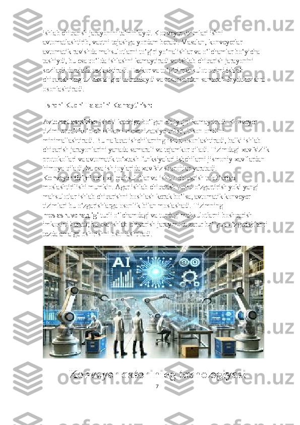 ishlab chiqarish jarayonini ta'minlaydi. Konveyer tizimlari ishni 
avtomatlashtirib, vaqtni tejashga yordam beradi. Masalan, konveyerlar 
avtomatik ravishda mahsulotlarni to‘g‘ri yo‘nalishlar va o‘lchamlar bo‘yicha 
tashiydi, bu esa qo‘lda ishlashni kamaytiradi va ishlab chiqarish jarayonini 
sezilarli darajada tezlashtiradi. Tezkor va to‘g‘ri mahsulot oqimi ishlab 
chiqarishning uzluksizligini ta'minlaydi va resurslardan samarali foydalanishni 
osonlashtiradi.
  Ishchi Kuchi Talabini Kamaytirish:
Avtomatlashtirish  ishchi kuchiga bo‘lgan ehtiyojni kamaytiradi. Konveyer 
tizimi orqali ko‘plab ishlarni mexanizatsiya qilish, inson omilini 
minimallashtiradi. Bu nafaqat ishchilarning ishini osonlashtiradi, balki ishlab 
chiqarish jarayonlarini yanada samarali va tejamkor qiladi. Tizimdagi xavfsizlik 
protokollari va avtomatik to‘xtash funksiyalari ishchilarni jismoniy xavflardan 
himoya qiladi, bu esa ish joylarida xavfsiz sharoitlar yaratadi.                              
Konveyer tizimi  turli xil mahsulotlar va ishlab chiqarish talablariga 
moslashtirilishi mumkin. Agar ishlab chiqarish turini o‘zgartirish yoki yangi 
mahsulotlar ishlab chiqarishni boshlash kerak bo‘lsa, avtomatik konveyer 
tizimlari bu o‘zgarishlarga osonlik bilan moslashadi. Tizimning 
moslashuvchanligi  turli o‘lchamdagi va turdagi mahsulotlarni boshqarish 
imkonini beradi, bu esa ishlab chiqarish jarayonida zarur bo‘lgan o‘zgarishlarni 
tezda amalga oshirishni osonlashtiradi.
Konveyer qatorining texnologiyasi
7 