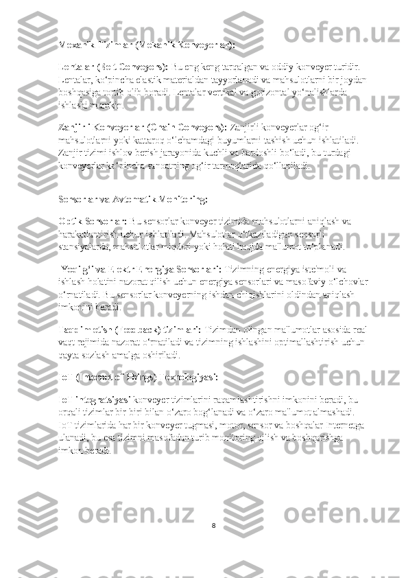 Mexanik Tizimlar (Mekanik Konveyerlar):
Lentalar (Belt Conveyors):  Bu eng keng tarqalgan va oddiy konveyer turidir. 
Lentalar, ko‘pincha elastik materialdan tayyorlanadi va mahsulotlarni bir joydan
boshqasiga tortib olib boradi. Lentalar vertikal va gorizontal yo‘nalishlarda 
ishlashi mumkin.
Zanjirli Konveyerlar (Chain Conveyors):  Zanjirli konveyerlar og‘ir 
mahsulotlarni yoki kattaroq o‘lchamdagi buyumlarni tashish uchun ishlatiladi. 
Zanjir tizimi ishlov berish jarayonida kuchli va bardoshli bo‘ladi, bu turdagi 
konveyerlar ko‘pincha sanoatning og‘ir tarmoqlarida qo‘llaniladi.  
                                                                                                                                 
Sensorlar va Avtomatik Monitoring:
Optik Sensorlar:  Bu sensorlar konveyer tizimida mahsulotlarni aniqlash va 
harakatlantirish uchun ishlatiladi. Mahsulotlar o‘tkaziladigan sensorli 
stansiyalarda, mahsulotlar miqdori yoki holati haqida ma'lumot to‘planadi. 
  Yoqilg‘i va Elektr Energiya Sensorlari:  Tizimning energiya iste'moli va 
ishlash holatini nazorat qilish uchun energiya sensorlari va masofaviy o‘lchovlar
o‘rnatiladi. Bu sensorlar konveyerning ishdan chiqishlarini oldindan aniqlash 
imkonini beradi. 
Taqdim etish (Feedback) tizimlari:  Tizimdan olingan ma'lumotlar asosida real
vaqt rejimida nazorat o‘rnatiladi va tizimning ishlashini optimallashtirish uchun 
qayta sozlash amalga oshiriladi.
IoT (Internet of Things) Texnologiyasi:
IoT integratsiyasi  konveyer tizimlarini raqamlashtirishni imkonini beradi, bu 
orqali tizimlar bir-biri bilan o‘zaro bog‘lanadi va o‘zaro ma'lumot almashadi. 
IoT tizimlarida har bir konveyer tugmasi, motor, sensor va boshqalar Internetga 
ulanadi, bu esa tizimni masofadan turib monitoring qilish va boshqarishga 
imkon beradi. 
8 