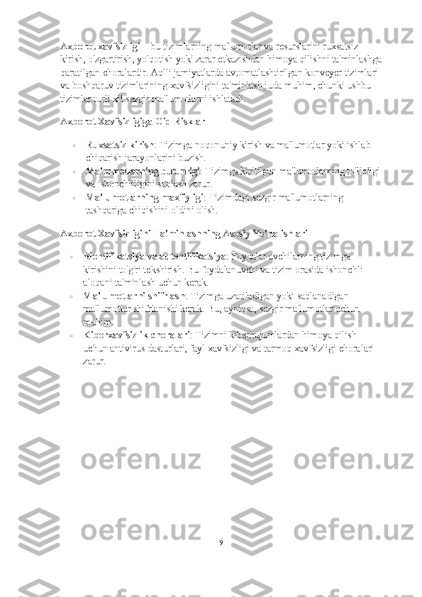 Axborot xavfsizligi  – bu tizimlarning ma'lumotlar va resurslarini ruxsatsiz 
kirish, o'zgartirish, yo'qotish yoki zarar etkazishdan himoya qilishni ta'minlashga
qaratilgan choralardir. Aqlli jamiyatlarda avtomatlashtirilgan konveyer tizimlari 
va boshqaruv tizimlarining xavfsizligini ta'minlash juda muhim, chunki ushbu 
tizimlar turli xil sezgir ma'lumotlarni ishlatadi.
Axborot Xavfsizligiga Oid Risklar
 Ruxsatsiz kirish : Tizimga noqonuniy kirish va ma'lumotlar yoki ishlab 
chiqarish jarayonlarini buzish.
 Ma'lumotlarning butunligi : Tizimga kiritilgan ma'lumotlarning to'liqligi
va ishonchliligini saqlash zarur.
 Ma'lumotlarning maxfiyligi : Tizimdagi sezgir ma'lumotlarning 
tashqariga chiqishini oldini olish.
Axborot Xavfsizligini Ta'minlashning Asosiy Yo'nalishlari
 Identifikatsiya va autentifikatsiya : Foydalanuvchilarning tizimga 
kirishini to'g'ri tekshirish. Bu foydalanuvchi va tizim orasida ishonchli 
aloqani ta'minlash uchun kerak.
 Ma'lumotlarni shifrlash : Tizimga uzatiladigan yoki saqlanadigan 
ma'lumotlar shifrlanishi kerak.  Bu, ayniqsa, sezgir ma'lumotlar uchun 
muhim.
 Kiberxavfsizlik choralari : Tizimni kiberhujumlardan himoya qilish 
uchun antivirus dasturlari, fayl xavfsizligi va tarmoq xavfsizligi choralari 
zarur.
9 