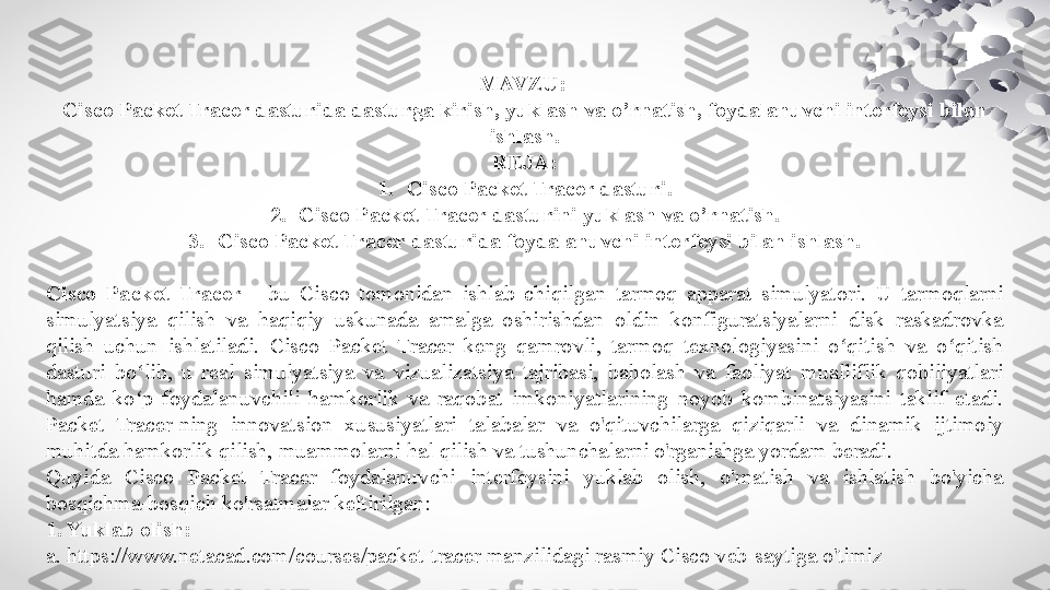 MAVZU: 
Cisco Packet Tracer dasturida dasturga kirish, yuklash va o’rnatish, foydalanuvchi interfeysi bilan 
ishlash.
REJA:
1. Cisco Packet Tracer dasturi.
2. Cisco Packet Tracer dasturini yuklash va o’rnatish.
3. Cisco Packet Tracer dasturida foydalanuvchi interfeysi bilan ishlash.
Cisco  Packet  Tracer   -  bu  Cisco  tomonidan  ishlab  chiqilgan  tarmoq  apparat  simulyatori.  U  tarmoqlarni 
simulyatsiya  qilish  va  haqiqiy  uskunada  amalga  oshirishdan  oldin  konfiguratsiyalarni  disk  raskadrovka 
qilish  uchun  ishlatiladi.  Cisco  Packet  Tracer  keng  qamrovli,  tarmoq  texnologiyasini  o qitish  va  o qitish ʻ ʻ
dasturi  bo lib,  u  real  simulyatsiya  va  vizualizatsiya  tajribasi,  baholash  va  faoliyat  mualliflik  qobiliyatlari 	
ʻ
hamda  ko p  foydalanuvchili  hamkorlik  va  raqobat  imkoniyatlarining  noyob  kombinatsiyasini  taklif  etadi. 
ʻ
Packet  Tracer-ning  innovatsion  xususiyatlari  talabalar  va  o'qituvchilarga  qiziqarli  va  dinamik  ijtimoiy 
muhitda hamkorlik qilish, muammolarni hal qilish va tushunchalarni o'rganishga yordam beradi.
Quyida  Cisco  Packet  Tracer  foydalanuvchi  interfeysini  yuklab  olish,  o'rnatish  va  ishlatish  bo'yicha 
bosqichma-bosqich ko'rsatmalar keltirilgan:
1. Yuklab olish:
a. https://www.netacad.com/courses/packet-tracer manzilidagi rasmiy Cisco veb-saytiga o'timiz   