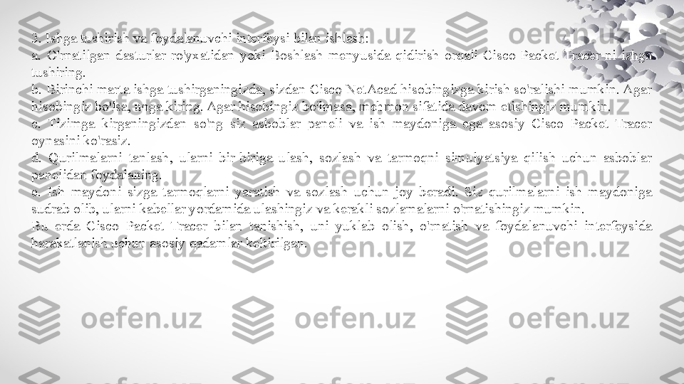 3. Ishga tushirish va foydalanuvchi interfeysi bilan ishlash:
a.  O'rnatilgan  dasturlar  ro'yxatidan  yoki  Boshlash  menyusida  qidirish  orqali  Cisco  Packet  Tracer-ni  ishga 
tushiring.
b. Birinchi marta ishga tushirganingizda, sizdan Cisco NetAcad hisobingizga kirish so'ralishi mumkin. Agar 
hisobingiz bo'lsa, unga kiring. Agar hisobingiz bo'lmasa, mehmon sifatida davom etishingiz mumkin.
c.  Tizimga  kirganingizdan  so'ng  siz  asboblar  paneli  va  ish  maydoniga  ega  asosiy  Cisco  Packet  Tracer 
oynasini ko'rasiz.
d.  Qurilmalarni  tanlash,  ularni  bir-biriga  ulash,  sozlash  va  tarmoqni  simulyatsiya  qilish  uchun  asboblar 
panelidan foydalaning.
e.  Ish  maydoni  sizga  tarmoqlarni  yaratish  va  sozlash  uchun  joy  beradi.  Siz  qurilmalarni  ish  maydoniga 
sudrab olib, ularni kabellar yordamida ulashingiz va kerakli sozlamalarni o'rnatishingiz mumkin.
Bu  erda  Cisco  Packet  Tracer  bilan  tanishish,  uni  yuklab  olish,  o'rnatish  va  foydalanuvchi  interfeysida 
harakatlanish uchun asosiy qadamlar keltirilgan. 