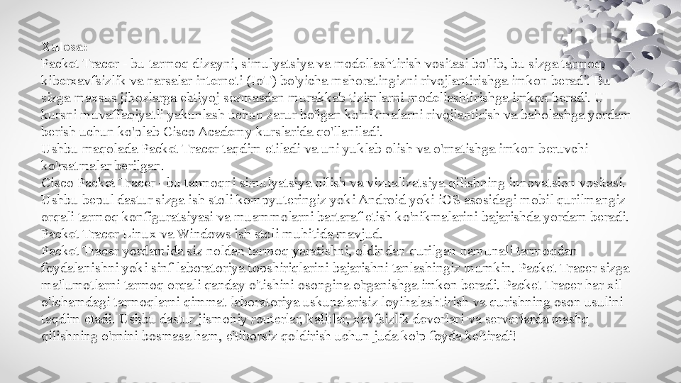 Xulosa:
Packet Tracer - bu tarmoq dizayni, simulyatsiya va modellashtirish vositasi bo'lib, bu sizga tarmoq, 
kiberxavfsizlik va narsalar interneti (IoT) bo'yicha mahoratingizni rivojlantirishga imkon beradi. Bu 
sizga maxsus jihozlarga ehtiyoj sezmasdan murakkab tizimlarni modellashtirishga imkon beradi. U 
kursni muvaffaqiyatli yakunlash uchun zarur bo'lgan ko'nikmalarni rivojlantirish va baholashga yordam 
berish uchun ko'plab Cisco Academy kurslarida qo'llaniladi.
Ushbu maqolada Packet Tracer taqdim etiladi va uni yuklab olish va o'rnatishga imkon beruvchi 
ko'rsatmalar berilgan.
Cisco Packet Tracer - bu tarmoqni simulyatsiya qilish va vizualizatsiya qilishning innovatsion vositasi. 
Ushbu bepul dastur sizga ish stoli kompyuteringiz yoki Android yoki iOS asosidagi mobil qurilmangiz 
orqali tarmoq konfiguratsiyasi va muammolarni bartaraf etish ko'nikmalarini bajarishda yordam beradi. 
Packet Tracer Linux va Windows ish stoli muhitida mavjud.
Packet Tracer yordamida siz noldan tarmoq yaratishni, oldindan qurilgan namunali tarmoqdan 
foydalanishni yoki sinf laboratoriya topshiriqlarini bajarishni tanlashingiz mumkin. Packet Tracer sizga 
ma'lumotlarni tarmoq orqali qanday o'tishini osongina o'rganishga imkon beradi. Packet Tracer har xil 
o'lchamdagi tarmoqlarni qimmat laboratoriya uskunalarisiz loyihalashtirish va qurishning oson usulini 
taqdim etadi. Ushbu dastur jismoniy routerlar, kalitlar, xavfsizlik devorlari va serverlarda mashq 
qilishning o'rnini bosmasa ham, e'tiborsiz qoldirish uchun juda ko'p foyda keltiradi! 