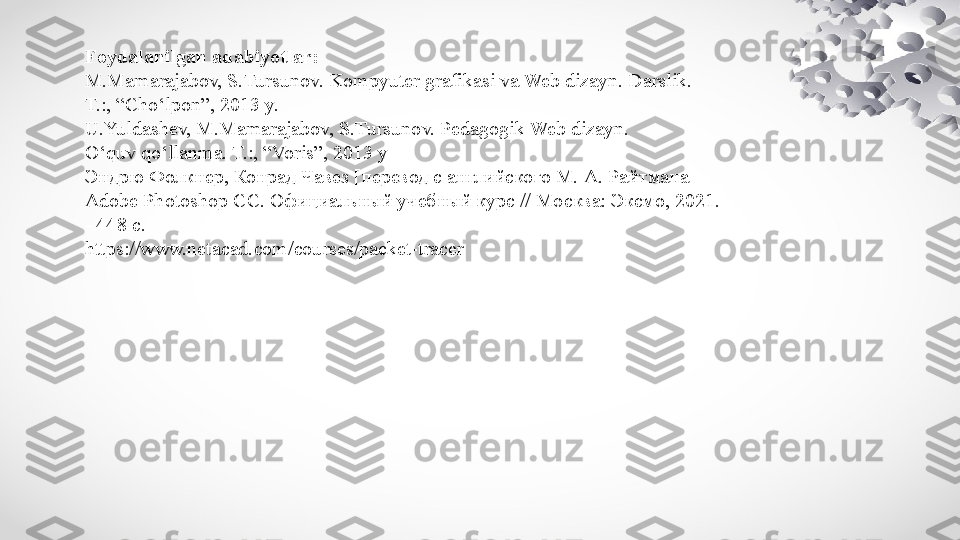 Foydalanilgan adabiyotlar:
M.Mamarajabov, S.Tursunov. Kompyuter grafikasi va Web dizayn. Darslik. 
T.:, “Cho‘lpon”, 2013 y.
U.Yuldashev, M.Mamarajabov, S.Tursunov. Pedagogik Web dizayn. 
O‘quv qo‘llanma. T.:, “Voris”, 2013 y
Эндрю Фолкнер, Конрад Чавез [перевод с английского М. А. Райтмана]
Adobe Photoshop СС. Официальный учебный курс // Москва: Эксмо, 2021. 
- 448 с.
https://www.netacad.com/courses/packet-tracer 