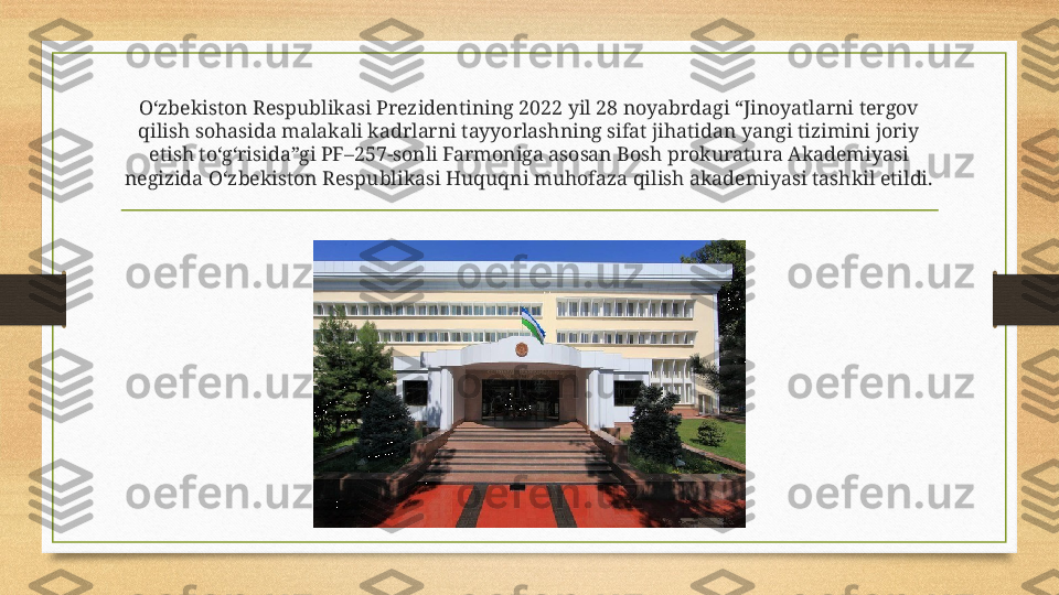 O‘zbekiston Respublikasi Prezidentining 2022 yil 28 noyabrdagi “Jinoyatlarni tergov 
qilish sohasida malakali kadrlarni tayyorlashning sifat jihatidan yangi tizimini joriy 
etish to‘g‘risida”gi PF–257-sonli Farmoniga asosan Bosh prokuratura Akademiyasi 
negizida O‘zbekiston Respublikasi Huquqni muhofaza qilish akademiyasi tashkil etildi. 