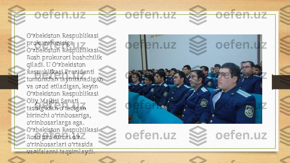 O‘zbekiston Respublikasi 
prokuraturasiga 
O‘zbekiston Respublikasi 
Bosh prokurori boshchilik 
qiladi. U O‘zbekiston 
Respublikasi Prezidenti 
tomonidan tayinlanadigan 
va ozod etiladigan, keyin 
O‘zbekiston Respublikasi 
Oliy Majlisi Senati 
tasdig‘idan o‘tadigan 
birinchi o‘rinbosariga, 
o‘rinbosarlarga ega. 
O‘zbekiston Respublikasi 
Bosh prokurori o‘z 
o‘rinbosarlari o‘rtasida 
vazifalarni taqsimlaydi.  