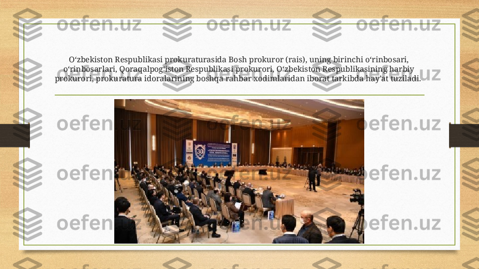 O‘zbekiston Respublikasi prokuraturasida Bosh prokuror (rais), uning birinchi o‘rinbosari, 
o‘rinbosarlari, Qoraqalpog‘iston Respublikasi prokurori, O‘zbekiston Respublikasining harbiy 
prokurori, prokuratura idoralarining boshqa rahbar xodimlaridan iborat tarkibda hay’at tuziladi.  