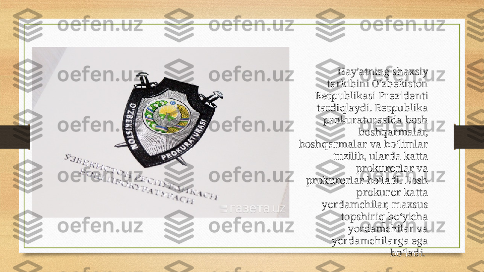 Hay’atning shaxsiy 
tarkibini O‘zbekiston 
Respublikasi Prezidenti 
tasdiqlaydi. Respublika 
prokuraturasida bosh 
boshqarmalar, 
boshqarmalar va bo‘limlar 
tuzilib, ularda katta 
prokurorlar va 
prokurorlar bo‘ladi. Bosh 
prokuror katta 
yordamchilar, maxsus 
topshiriq bo‘yicha 
yordamchilar va 
yordamchilarga ega 
bo‘ladi.  