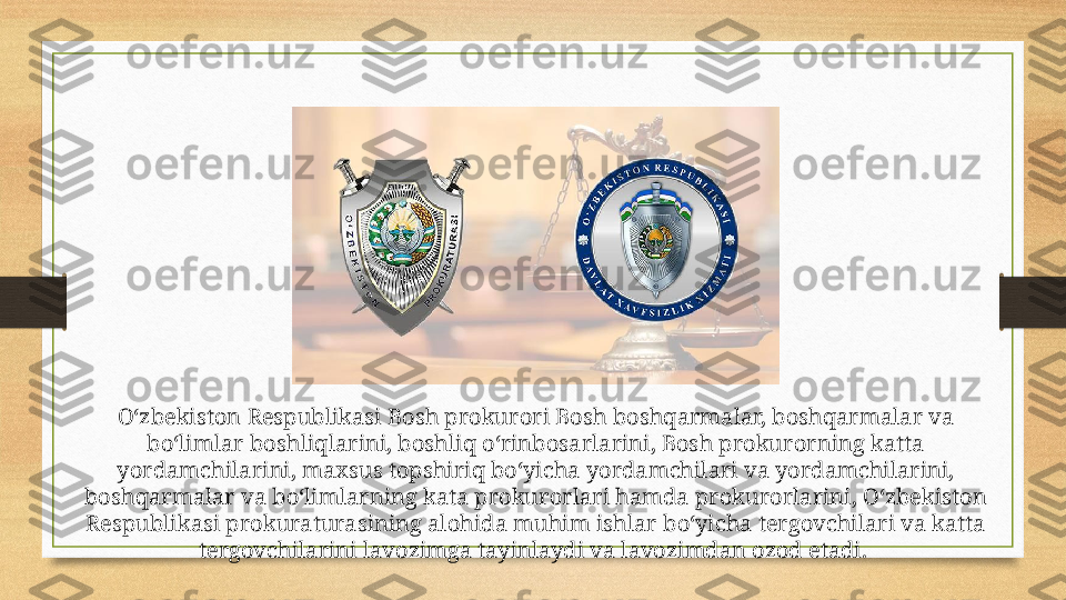 O‘zbekiston Respublikasi Bosh prokurori Bosh boshqarmalar, boshqarmalar va 
bo‘limlar boshliqlarini, boshliq o‘rinbosarlarini, Bosh prokurorning katta 
yordamchilarini, maxsus topshiriq bo‘yicha yordamchilari va yordamchilarini, 
boshqarmalar va bo‘limlarning kata prokurorlari hamda prokurorlarini, O‘zbekiston 
Respublikasi prokuraturasining alohida muhim ishlar bo‘yicha tergovchilari va katta 
tergovchilarini lavozimga tayinlaydi va lavozimdan ozod etadi.  