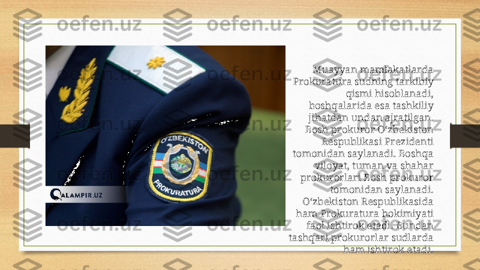 Muayyan mamlakatlarda 
Prokuratura sudning tarkibiy 
qismi hisoblanadi, 
boshqalarida esa tashkiliy 
jihatdan undan ajratilgan. 
Bosh prokuror Oʻzbekiston 
Respublikasi Prezidenti 
tomonidan saylanadi. Boshqa 
viloyat, tuman va shahar 
prokurorlari Bosh prokuror 
tomonidan saylanadi. 
Oʻzbekiston Respublikasida 
ham Prokuratura hokimiyati 
faol ishtirok etadi. Bundan 
tashqari prokurorlar sudlarda 
ham ishtirok etadi. 