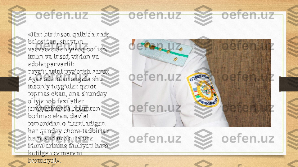 «Har bir inson qalbida nafs 
balosidan, shayton 
vasvasasidan yiroq bo’lish, 
imon va insof, vijdon va 
adolatparvarlik 
tuyg‘ularini uyg'otish zarur. 
Agar odamlar ongida shu 
insoniy tuyg‘ular qaror 
topmas ekan, ana shunday 
oliyjanob fazilatlar 
jamiyatimizda hukmron 
bo‘lmas ekan, davlat 
tomonidan o ‘tkaziladigan 
har qanday chora-tadbirlar 
ham, sud prokuratura 
idoralarining faoliyati ham 
kutilgan samarani 
bermaydi». 