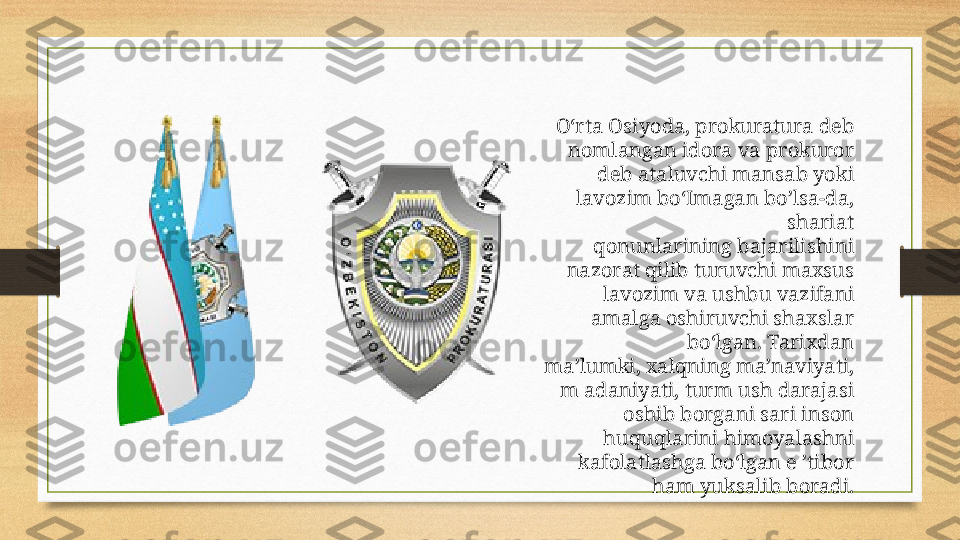 O‘rta Osiyoda, prokuratura deb 
nomlangan idora va prokuror 
deb ataluvchi mansab yoki 
lavozim bo‘Imagan bo’lsa-da, 
shariat
qonunlarining bajarilishini 
nazorat qilib turuvchi maxsus 
lavozim va ushbu vazifani 
amalga oshiruvchi shaxslar 
bo‘lgan. Tarixdan
ma’lumki, xalqning ma’naviyati, 
m adaniyati, turm ush darajasi 
oshib borgani sari inson 
huquqlarini himoyalashni 
kafolatlashga bo‘lgan e ’tibor 
ham yuksalib boradi. 