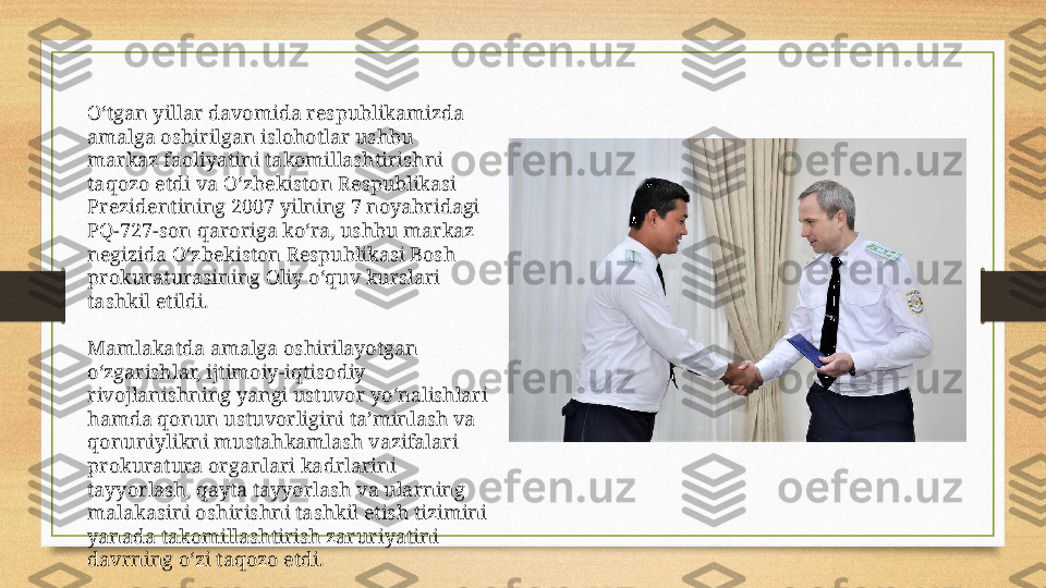 O‘tgan yillar davomida respublikamizda 
amalga oshirilgan islohotlar ushbu 
markaz faoliyatini takomillashtirishni 
taqozo etdi va O‘zbekiston Respublikasi 
Prezidentining 2007 yilning 7 noyabridagi 
PQ-727-son qaroriga ko‘ra, ushbu markaz 
negizida O‘zbekiston Respublikasi Bosh 
prokuraturasining Oliy o‘quv kurslari 
tashkil etildi.
Mamlakatda amalga oshirilayotgan 
o‘zgarishlar, ijtimoiy-iqtisodiy 
rivojlanishning yangi ustuvor yo‘nalishlari 
hamda qonun ustuvorligini ta’minlash va 
qonuniylikni mustahkamlash vazifalari 
prokuratura organlari kadrlarini 
tayyorlash, qayta tayyorlash va ularning 
malakasini oshirishni tashkil etish tizimini 
yanada takomillashtirish zaruriyatini 
davrning o‘zi taqozo etdi. 