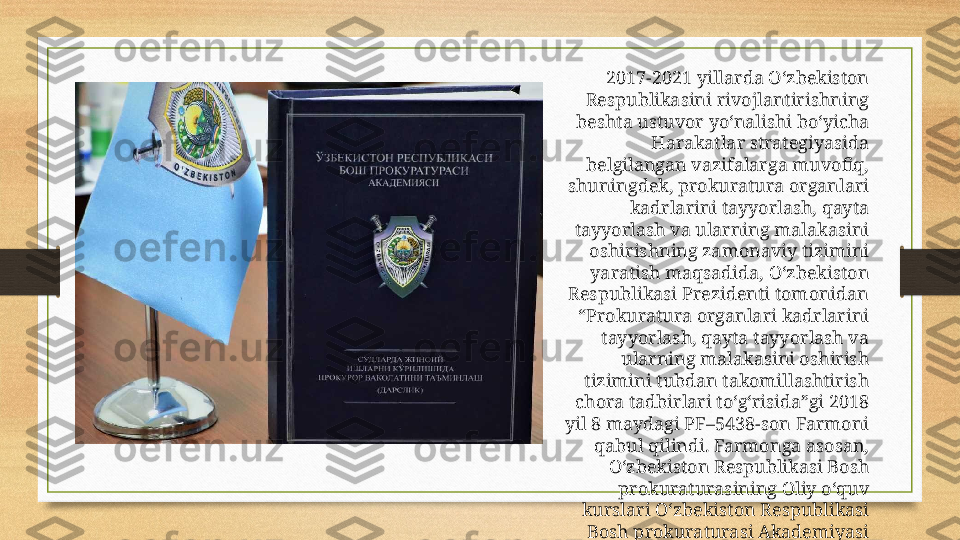 2017-2021 yillarda O‘zbekiston 
Respublikasini rivojlantirishning 
beshta ustuvor yo‘nalishi bo‘yicha 
Harakatlar strategiyasida 
belgilangan vazifalarga muvofiq, 
shuningdek, prokuratura organlari 
kadrlarini tayyorlash, qayta 
tayyorlash va ularning malakasini 
oshirishning zamonaviy tizimini 
yaratish maqsadida, O‘zbekiston 
Respublikasi Prezidenti tomonidan 
“Prokuratura organlari kadrlarini 
tayyorlash, qayta tayyorlash va 
ularning malakasini oshirish 
tizimini tubdan takomillashtirish 
chora tadbirlari to‘g‘risida”gi 2018 
yil 8 maydagi PF–5438-son Farmoni 
qabul qilindi. Farmonga asosan, 
O‘zbekiston Respublikasi Bosh 
prokuraturasining Oliy o‘quv 
kurslari O‘zbekiston Respublikasi 
Bosh prokuraturasi Akademiyasi 
etib qayta tashkil etildi. 