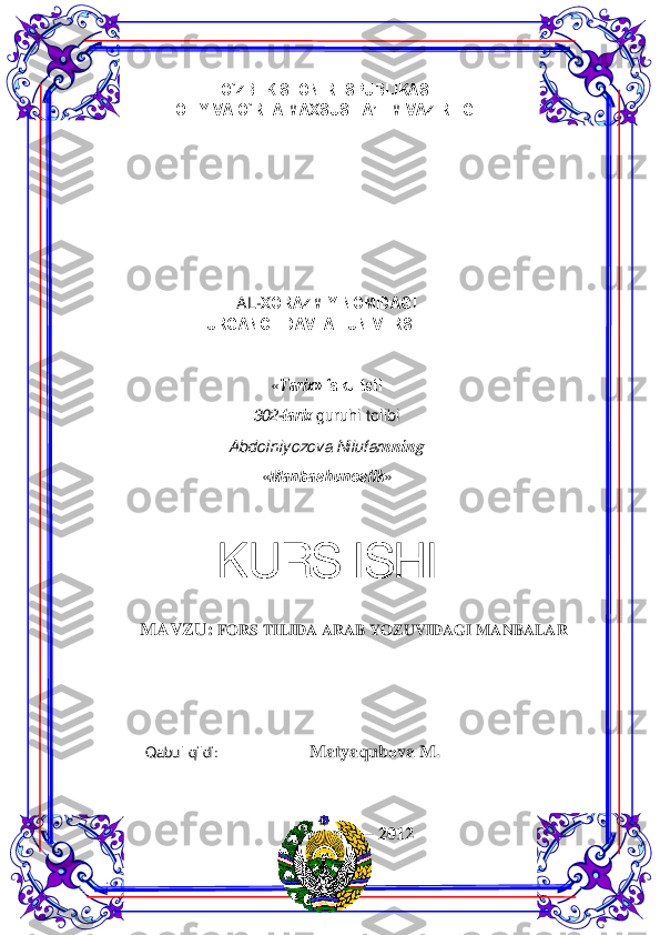  	1 	
 	
O`ZBЕKISTОN RЕSPUBLIKASI  
ОLIY VA O`RTA MAХSUS TA’LIM VAZIRLIGI  
 
 	
 
 
 
    
 
 
 
 
AL -ХОRAZMIY NОMIDAGI   
URGANCH DAVLAT UNIVЕRSITЕTI  
 
 
« Tariх» fakultеti  
302 -tariх  guruhi t olib i 
Abdolniyozova Nilufar nning 
« Manbashunоslik»  
 	
KURS ISHI  	
MAVZU: 	FORS TILIDA ARAB YOZUVIDAGI M ANBALAR 	
 
 
 
 
                          Qabul  qildi	
:                          	Matyaqub оva  M . 
 
 
Urganch  – 2012  	
  