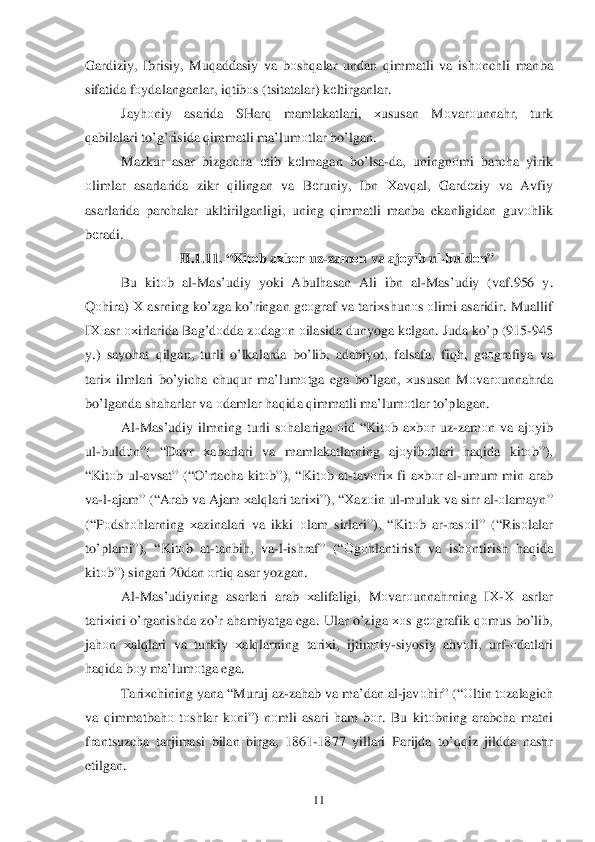  	11	 	
Gardiziy, Ibrisiy,  Muqadda siy va  b оsh qalar  undan  qimmatli  va ish оnchli  manba  
sifatida  f о ydalanganlar,  iq tib оs ( tsitatalar ) kеltirganlar . 
Jay hоniy  asarida  SHarq  mamlakatlari , хususan  M оvar оunna hr,  turk  
q abilalari  t o’g’ risida  q immatli  ma’lumоtlar  b o’lgan . 
Mazkur  asar bizgacha  еtib  kеlmagan  bo’lsa -da , uningnо mi barcha  yirik  
о limlar  asarlarida  zikr qilingan  va  B еruniy,  Ibn Х av qal ,  Gard еziy  va  Avfiy 
asarlarida  parchalar ukltirilganligi,  uning q immatli  manba  ekanligidan  guvо hlik  
b еradi . 
II.1.1 1. “ Kit оb  a хb оr uz -zam оn  va  ajоyib  ul -buld оn ” 
Bu  kitо b  al -Mas’udiy  yoki Abul hasan  Ali  ibn  al -Mas’udiy  (vaf .956  y. 
Q оhira ) Х  asrning  ko’zga  ko’ringan  g ео graf  va tari хshun о	
s о limi  asaridir . Muallif  
I Х  asr  охirlarida  Bag’dоdda  zо dag оn о ilasida  dunyoga  k еlgan . Juda  k o’p  (915- 945 
y .)  sayo hat  q ilgan , turli  o’lkalarda  b o’lib , adabiyot , falsafa , fiqh,  gео grafiya  va 
tari х ilmlari  bo’yicha  chuqur  ma’lum оtga  ega  bo’lgan , хususan  M оvar оunna hrda 
b o’lganda  shaharlar  va  о damlar  h aq ida  q immatli  ma’lumоtlar  t o’plagan . 
Al -Mas’udiy  ilmning turli  s о halariga  оid  “ Kit оb a х b оr  uz -zam оn va  aj оyib  
ul -buld оn ”( “ Davr  хabarlari  va  mamlakatlarning  aj оyib оtlari  haq ida  kitоb”), 
“ Kit оb ul -avsat ” (“O’rtacha  kitоb”), “ Kitоb at -tav оri х fi  a х b оr al -umum  min  arab  
va -l- ajam ” (“Arab  va  Ajam  	
хal qlari  tari хi”), “ Хaz оin  ul -muluk  va  sirr  al -о lam ayn” 
(“P оdsh оhlarning  хazinalari  va  ikki  о lam  sirlari”), “ Kitоb ar -ras оil” (“ Risоlalar  
t o’plami ”), “Kitоb  at -tanbi h,  va -l- ishraf ” (“Оgоhlantirish  va  ishоntirish  haq ida  
kitо b”)  singari  20dan  оrtiq  asar  yozgan.  
Al -Mas’udiyning  asarlari arab  хalifaligi,  Mоvar оunna hrning  IХ -Х  asrlar  
tari хini  o’rganishda  z o’r  a h amiyatga  ega . Ular  o’ziga  хоs g ео grafik  qоmus  b o’lib , 
ja hоn  хal qlari  va  turkiy  хal qlarning  tariхi,  ijtim оiy -siyosiy  ah vоli,  urf- оdatlari  
h aq ida  b оy ma’lum оtga  ega.  
Tari хchining  yana “ Muruj  az- zah ab va  ma’ dan al -jav	
о hir ” (“О ltin t о zalagich  
va  q immatba hо tо shlar  k оni ”)  nоmli  asari  h am  b оr.  Bu  kit оbning  arabcha  matni 
frantsuzcha  tarjimasi  bilan  birga , 1861- 1877 yillari  Parijda to’qq iz jildda  nashr 
etilgan .  