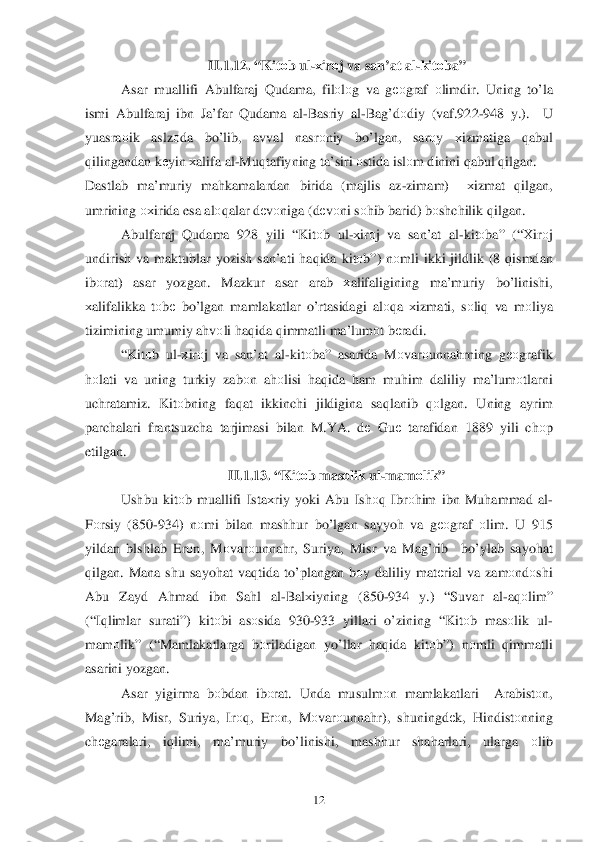  	12	 	
II.1.1 2. “ Kit оb  ul -х ir оj va  san’at  al-kit оba”  
Asar  mu allifi  Abulfaraj  Q udama , filо lо g va  g ео graf  о limdir . Uning  to’la  
ismi  Abulfaraj  ibn  Ja’far  Q udama  al-Basriy  al -Ba g’d оdiy  (vaf .922- 948 y.).   U 
yuasra оik   aslz оda  bo’lib , avval  nasr оniy  bo’ lgan , sar оy  хizmatiga  qabul  
q ilingandan  k еyin  х alifa  al -Mu qtafiyning  ta’siri  оstida  islо m dinini  qabul  q ilgan . 
Dastlab  ma’muriy  mahkamalardan  birida  (majlis  az-zimam )  хizmat  qilgan , 
umrining  охirida esa  al оqalar  d еv оniga  ( d еv оni  s о hib  barid)  bо shchilik  q ilgan .   
Abulfaraj  Q udama  928  yili “Kit оb  ul -х ir оj  va  san’at  al -kitо ba”  (“Х irоj 
undirish  va  maktublar  yozish san’ati  h aq ida  kit	
о b”)  nоmli  ikki  jildlik  (8  qismdan  
ib оrat )  asar  yozgan.  Mazkur asar arab  хalifaligining  ma’muriy  bo’linishi, 
х alifalikka  tо bе  b o’ lgan  mamlakatlar  o’rtasidagi  alоqa  х izmati,  sо liq  va  mоliya  
tizimining  umumiy  a h vоli  haq ida  q immatli  ma’lum оt b еradi . 
“ Kit оb ul -х ir оj  va  san’at  al -kitо ba” asarida  Mоvar оunna hrning  gео grafik  
h оlati  va uning  turkiy zab оn ah оlisi  haq ida  h am  mu him  daliliy  ma’lum оtlarni  
uchratamiz . Kit оbning  faqat  ikkinchi  jildigina  sa qlanib  qоlga n.  Uning  ayrim 
parchalari  frantsuzcha  tarjimasi  bilan M .YA . dе  Gu е  tarafidan  1889 yili chоp 
etilgan .    
II.1.1 3. “ Kit оb  mas оlik  ul -mam оlik ” 
Ushbu  kitоb muallifi  Ista	
хriy  yoki  Abu  Is hоq  Ibr оh im  ibn  Mu hammad  al -
F оrsiy  (850 -934)  nоmi  bilan  mash hur  bo’lgan  sayyoh  va  g ео graf  оlim . U 915 
yildan  blshlab  Er оn,  M оvar оunna hr,  Suriya , Misr  va  Ma g’rib   bo’ylab  sayo hat  
q ilgan . Mana  shu sayo hat  va qtida  to’plangan  bоy daliliy  mat еrial  va  zam оndо shi 
Abu  Zayd  A hmad  ibn  Sa hl  al -Bal хiyning  (850-934  y.) “ Suvar  al-a q оlim ” 
(“I qlimlar  surati”)  kitоbi as оsida  930 -933  yillari  o’zining  “Kit оb  mas оlik  ul -
mam оlik ” (“Mamlakatlarga  bоriladigan  yo’llar  haq ida  kitо b”)  nоmli  qimmatli 
asarini  yozgan.  
Asar  yigirma  bоbdan  ibоrat . Unda  musulm оn  mamlakatlari   Arabistоn, 
Ma g’rib , Misr , Suriya , Irо q,  Er оn,  M	
оvar оunna hr),  shuningdе k,  Hindistо nning 
ch еgaralari , iq limi,  ma’muriy  bo’linishi , mash hur  shaharlari , ularga  оlib   